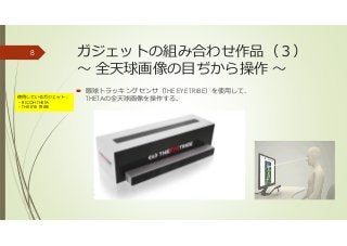 ガジェットの組み合わせ作品（３）
〜 全天球画像の目ぢから操作 〜
眼球トラッキングセンサ（THE EYE TRIBE）を使用して、
THETAの全天球画像を操作する。
8
使用しているガジェット：
・RICOH THETA
・THE EYE TRIBE
 