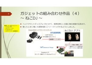 ガジェットの組み合わせ作品（４）
〜 ねこDJ 〜
ヘッドマウントディスプレイをつけて、仮想空間にいる猫に触る体験が出来ます。
触ったときに触った感覚を指にフィードバックするようにしました。
9
使用しているガジェット：
・Oculus DK2
・LEAPモーション
・Raspberry Pi
・3Dプリンタ（治具制作）
 