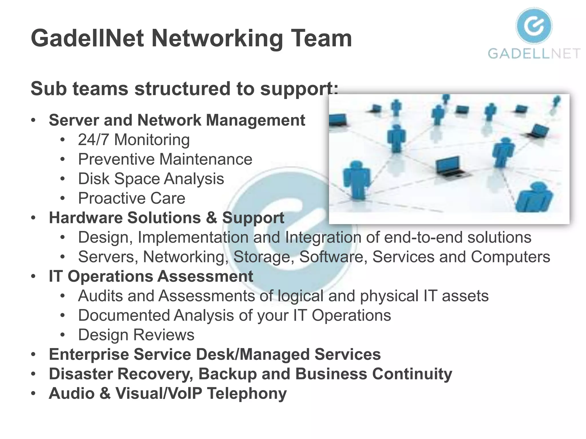 GadellNet Networking Team

Sub teams structured to support:
• Server and Network Management
    • 24/7 Monitoring
    • Preventive Maintenance
    • Disk Space Analysis
    • Proactive Care
• Hardware Solutions & Support
    • Design, Implementation and Integration of end-to-end solutions
    • Servers, Networking, Storage, Software, Services and Computers
• IT Operations Assessment
    • Audits and Assessments of logical and physical IT assets
    • Documented Analysis of your IT Operations
    • Design Reviews
• Enterprise Service Desk/Managed Services
• Disaster Recovery, Backup and Business Continuity
• Audio & Visual/VoIP Telephony
 