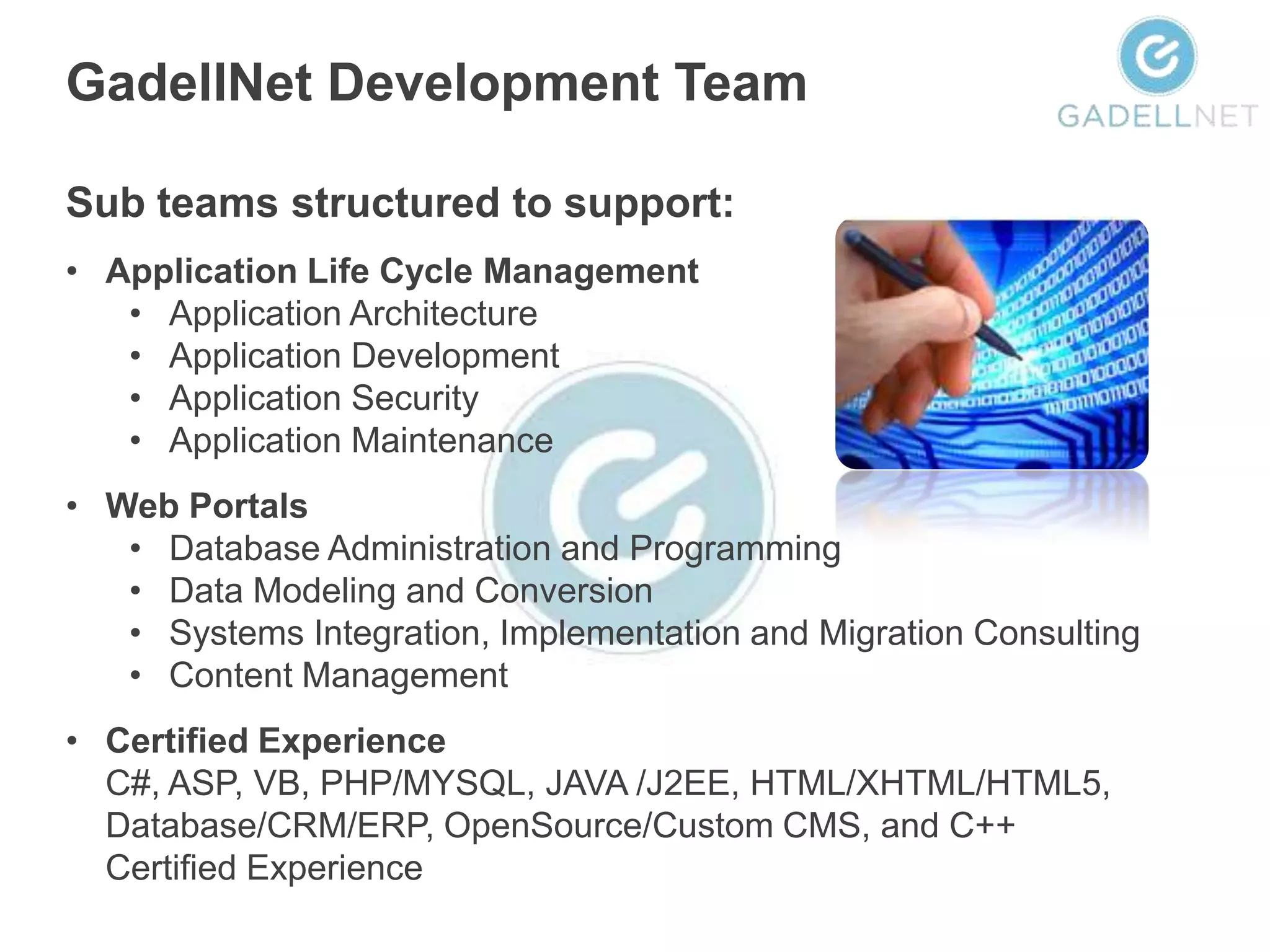 GadellNet Development Team

Sub teams structured to support:
• Application Life Cycle Management
   • Application Architecture
   • Application Development
   • Application Security
   • Application Maintenance
• Web Portals
   • Database Administration and Programming
   • Data Modeling and Conversion
   • Systems Integration, Implementation and Migration Consulting
   • Content Management
• Certified Experience
  C#, ASP, VB, PHP/MYSQL, JAVA /J2EE, HTML/XHTML/HTML5,
  Database/CRM/ERP, OpenSource/Custom CMS, and C++
  Certified Experience
 