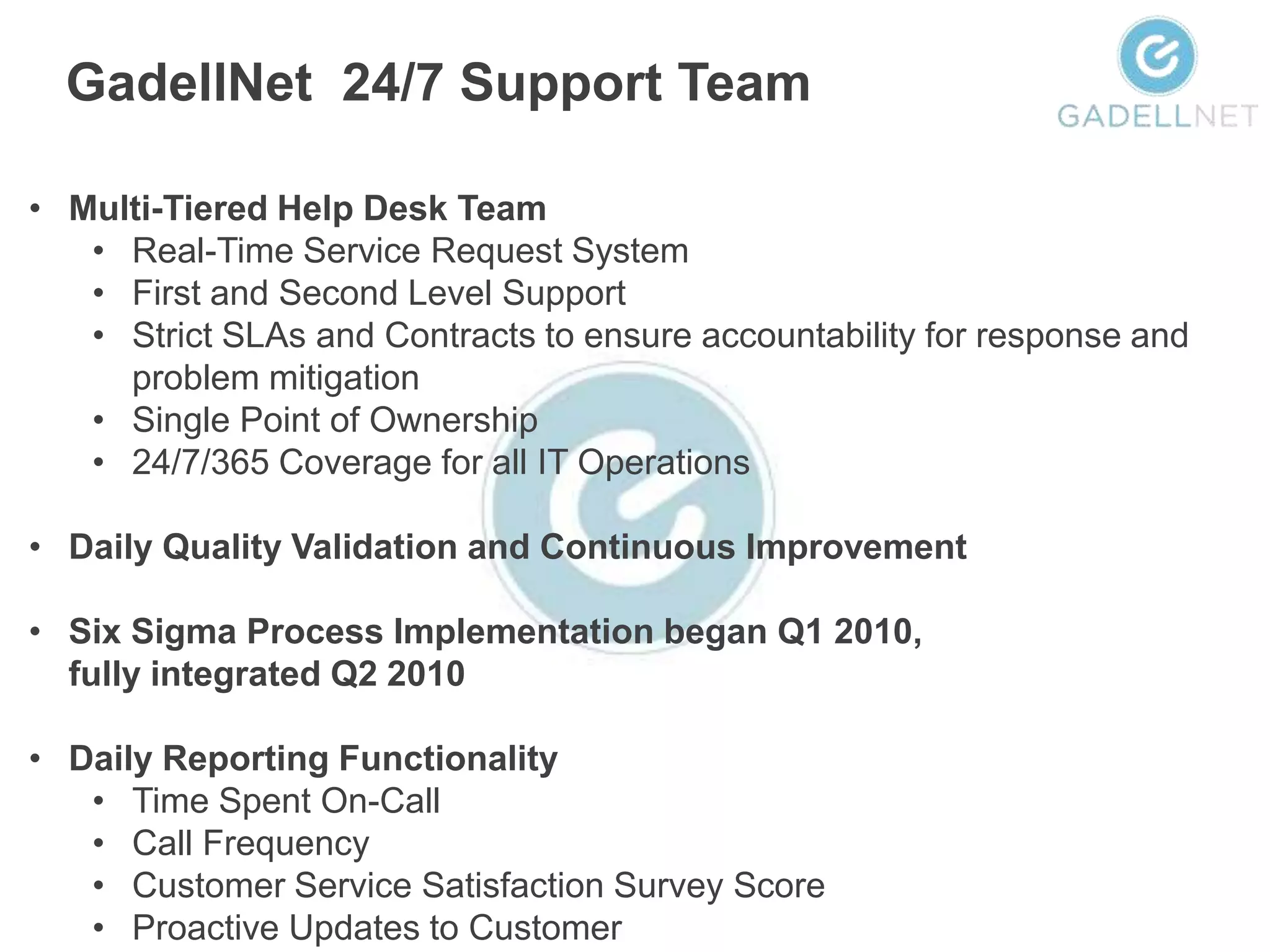 GadellNet 24/7 Support Team

• Multi-Tiered Help Desk Team
   • Real-Time Service Request System
   • First and Second Level Support
   • Strict SLAs and Contracts to ensure accountability for response and
     problem mitigation
   • Single Point of Ownership
   • 24/7/365 Coverage for all IT Operations

• Daily Quality Validation and Continuous Improvement

• Six Sigma Process Implementation began Q1 2010,
  fully integrated Q2 2010

• Daily Reporting Functionality
   • Time Spent On-Call
   • Call Frequency
   • Customer Service Satisfaction Survey Score
   • Proactive Updates to Customer
 