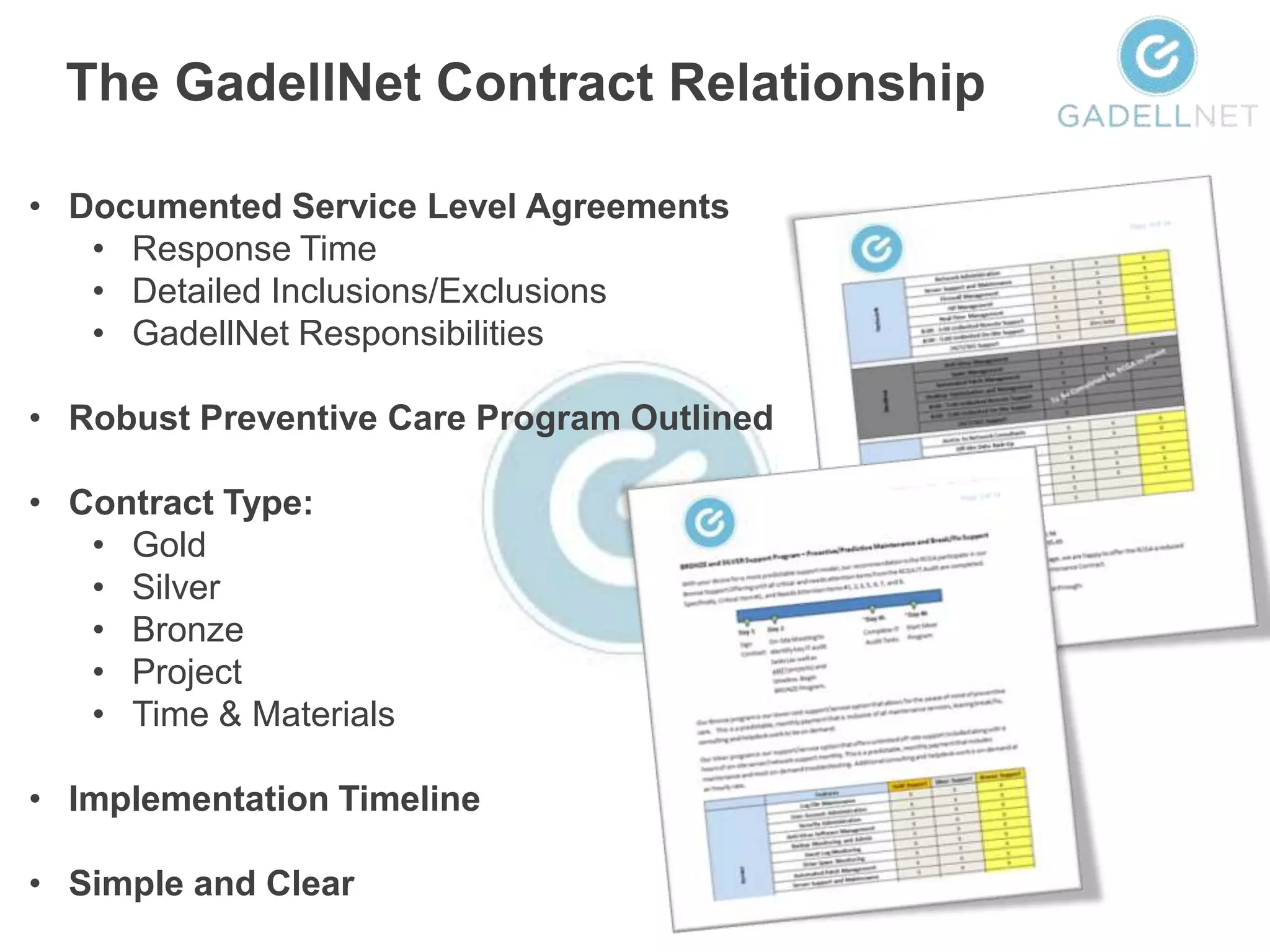The GadellNet Contract Relationship

• Documented Service Level Agreements
   • Response Time
   • Detailed Inclusions/Exclusions
   • GadellNet Responsibilities

• Robust Preventive Care Program Outlined

• Contract Type:
   • Gold
   • Silver
   • Bronze
   • Project
   • Time & Materials

• Implementation Timeline

• Simple and Clear
 