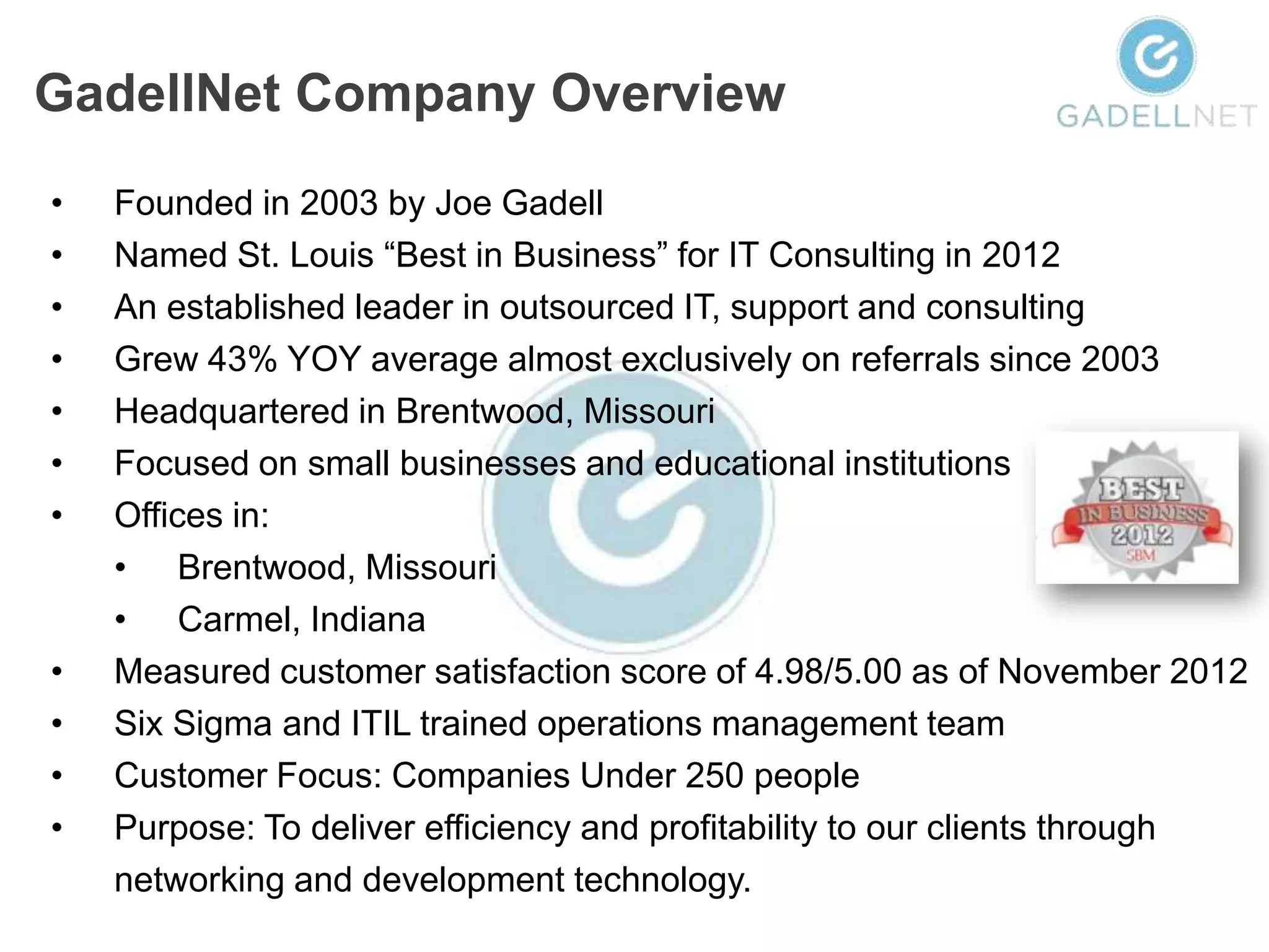GadellNet Company Overview
•   Founded in 2003 by Joe Gadell
•   Named St. Louis “Best in Business” for IT Consulting in 2012
•   An established leader in outsourced IT, support and consulting
•   Grew 43% YOY average almost exclusively on referrals since 2003
•   Headquartered in Brentwood, Missouri
•   Focused on small businesses and educational institutions
•   Offices in:
    • Brentwood, Missouri
    • Carmel, Indiana
•   Measured customer satisfaction score of 4.98/5.00 as of November 2012
•   Six Sigma and ITIL trained operations management team
•   Customer Focus: Companies Under 250 people
•   Purpose: To deliver efficiency and profitability to our clients through
    networking and development technology.
 