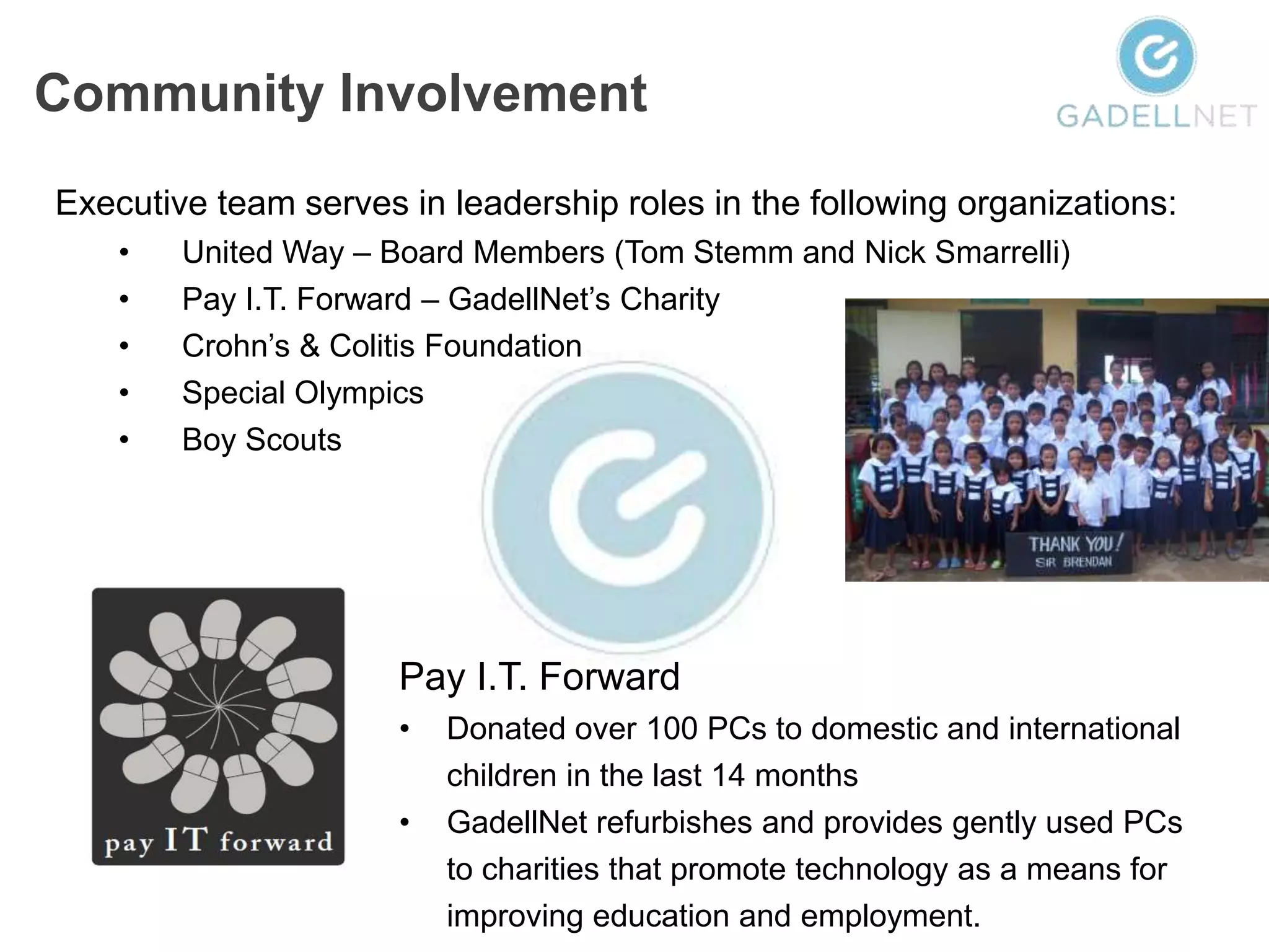 Community Involvement
Executive team serves in leadership roles in the following organizations:
    •   United Way – Board Members (Tom Stemm and Nick Smarrelli)
    •   Pay I.T. Forward – GadellNet’s Charity
    •   Crohn’s & Colitis Foundation
    •   Special Olympics
    •   Boy Scouts




                      Pay I.T. Forward
                      •   Donated over 100 PCs to domestic and international
                          children in the last 14 months
                      •   GadellNet refurbishes and provides gently used PCs
                          to charities that promote technology as a means for
                          improving education and employment.
 