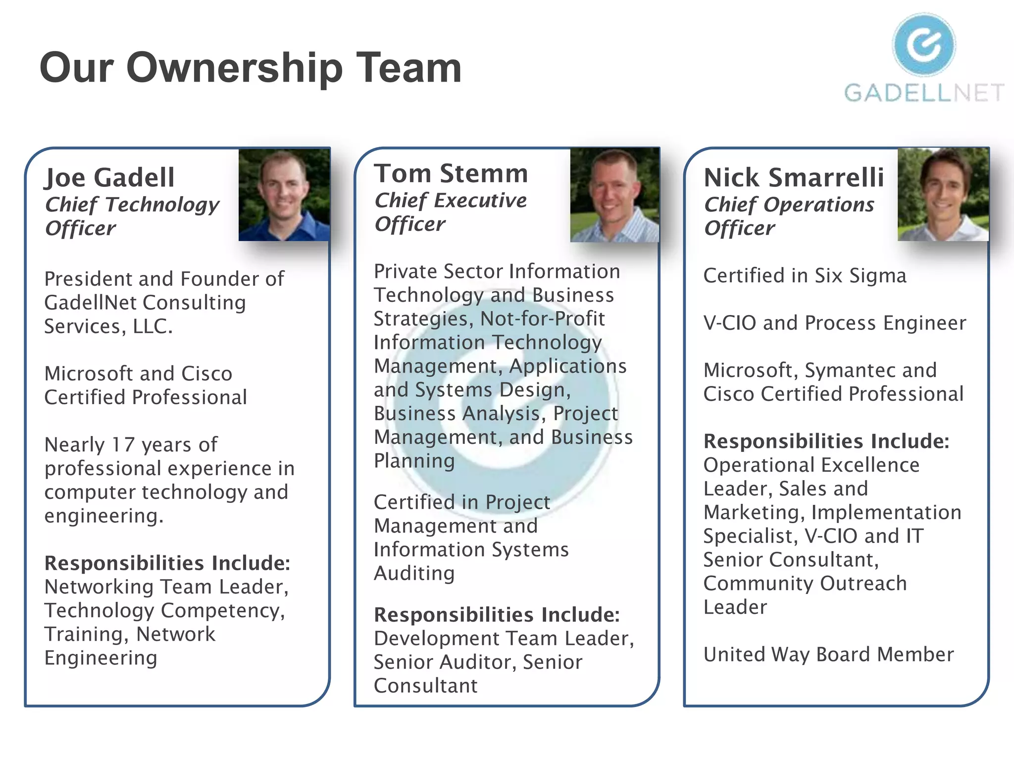Our Ownership Team

Joe Gadell                   Tom Stemm                    Nick Smarrelli
Chief Technology             Chief Executive              Chief Operations
Officer                      Officer                      Officer

President and Founder of     Private Sector Information   Certified in Six Sigma
GadellNet Consulting         Technology and Business
Services, LLC.               Strategies, Not-for-Profit   V-CIO and Process Engineer
                             Information Technology
Microsoft and Cisco          Management, Applications     Microsoft, Symantec and
Certified Professional       and Systems Design,          Cisco Certified Professional
                             Business Analysis, Project
Nearly 17 years of           Management, and Business     Responsibilities Include:
professional experience in   Planning                     Operational Excellence
computer technology and                                   Leader, Sales and
                             Certified in Project
engineering.                                              Marketing, Implementation
                             Management and
                                                          Specialist, V-CIO and IT
                             Information Systems
Responsibilities Include:                                 Senior Consultant,
                             Auditing
Networking Team Leader,                                   Community Outreach
Technology Competency,       Responsibilities Include:    Leader
Training, Network            Development Team Leader,
Engineering                  Senior Auditor, Senior       United Way Board Member
                             Consultant
 
