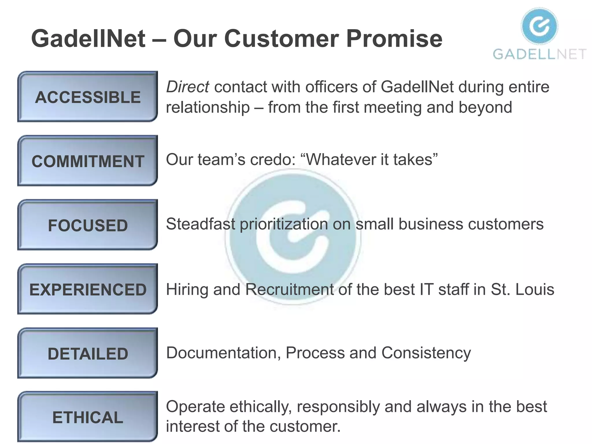 GadellNet – Our Customer Promise
              Direct contact with officers of GadellNet during entire
ACCESSIBLE
              relationship – from the first meeting and beyond


COMMITMENT    Our team’s credo: “Whatever it takes”



 FOCUSED      Steadfast prioritization on small business customers



EXPERIENCED   Hiring and Recruitment of the best IT staff in St. Louis


 DETAILED     Documentation, Process and Consistency


              Operate ethically, responsibly and always in the best
  ETHICAL
              interest of the customer.
 