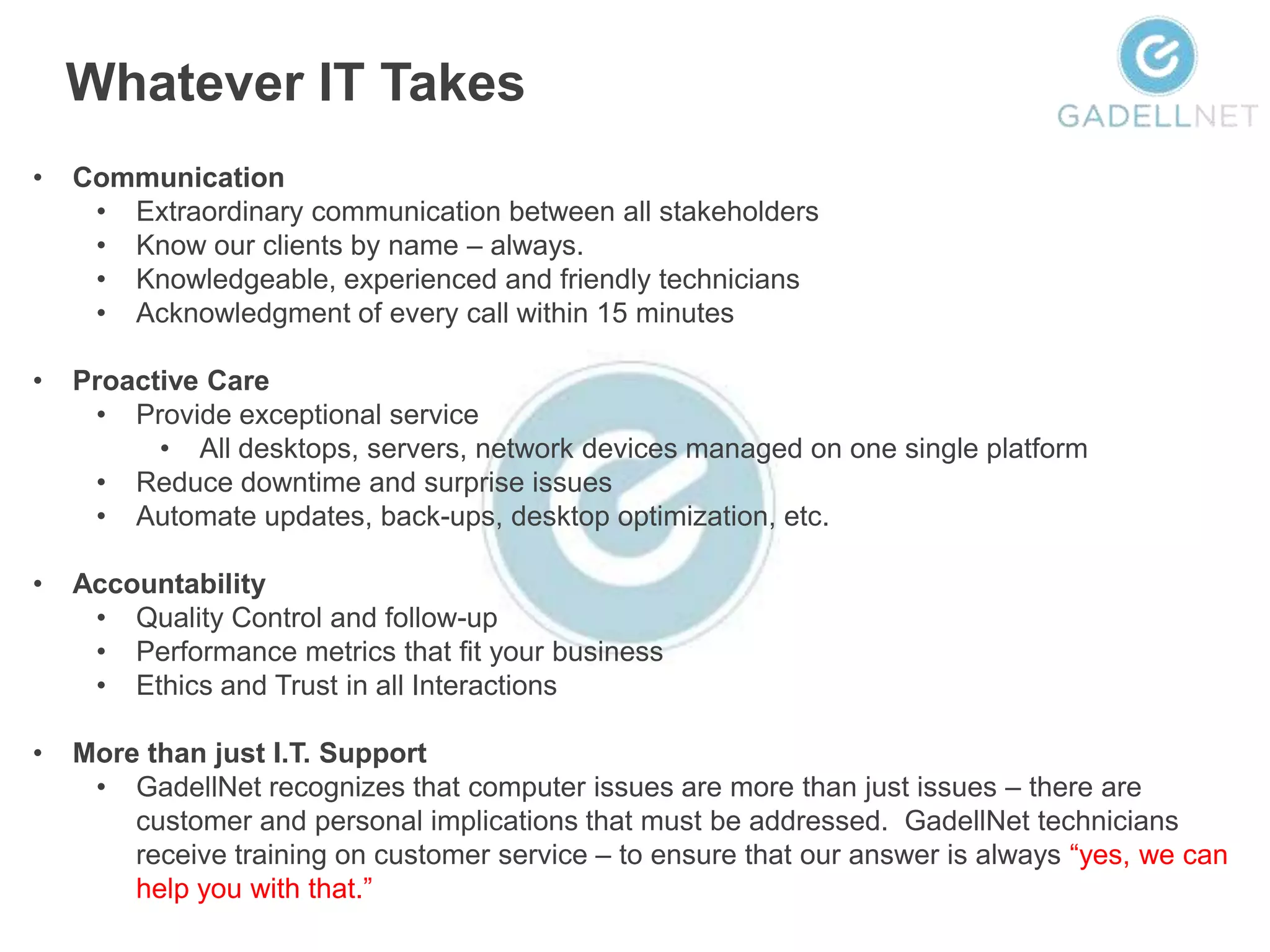Whatever IT Takes
•   Communication
     • Extraordinary communication between all stakeholders
     • Know our clients by name – always.
     • Knowledgeable, experienced and friendly technicians
     • Acknowledgment of every call within 15 minutes

•   Proactive Care
     • Provide exceptional service
          • All desktops, servers, network devices managed on one single platform
     • Reduce downtime and surprise issues
     • Automate updates, back-ups, desktop optimization, etc.

•   Accountability
     • Quality Control and follow-up
     • Performance metrics that fit your business
     • Ethics and Trust in all Interactions

•   More than just I.T. Support
     • GadellNet recognizes that computer issues are more than just issues – there are
        customer and personal implications that must be addressed. GadellNet technicians
        receive training on customer service – to ensure that our answer is always “yes, we can
        help you with that.”
 