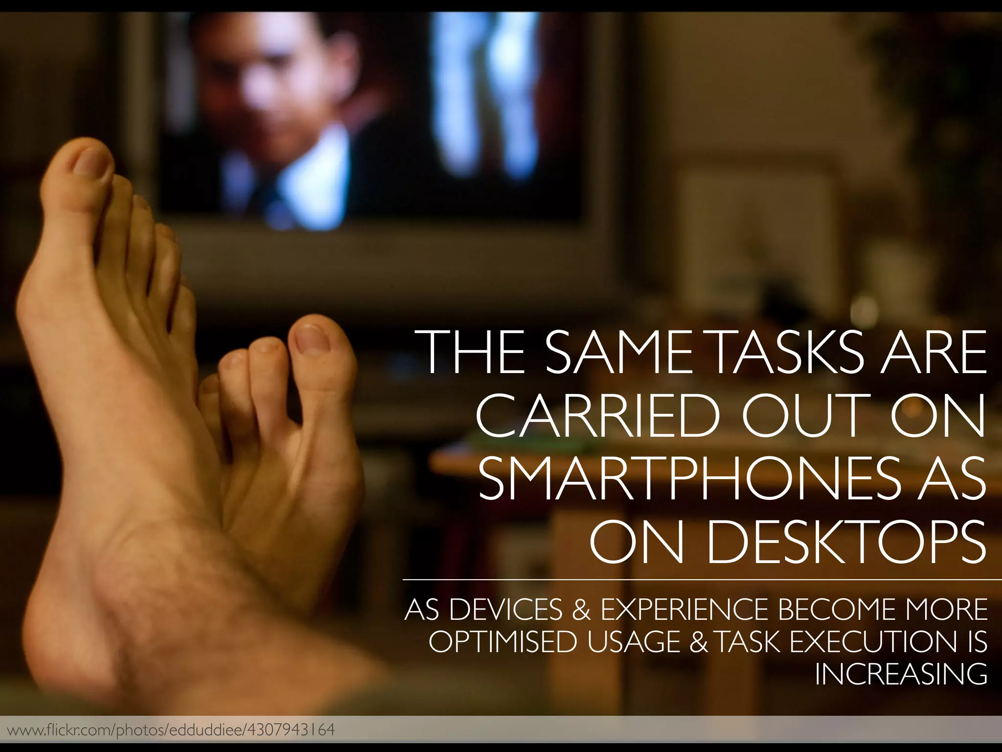 www.ﬂickr.com/photos/edduddiee/4307943164
THE SAMETASKS ARE
CARRIED OUT ON
SMARTPHONES AS
ON DESKTOPS
AS DEVICES & EXPERIENCE BECOME MORE
OPTIMISED USAGE &TASK EXECUTION IS
INCREASING
 
