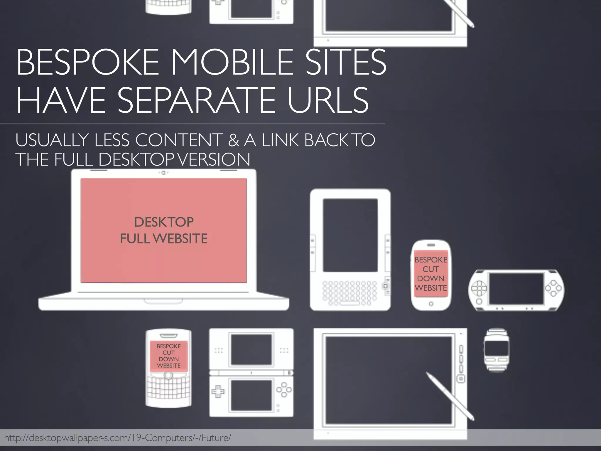 http://desktopwallpaper-s.com/19-Computers/-/Future/
BESPOKE MOBILE SITES
HAVE SEPARATE URLS
USUALLY LESS CONTENT & A LINK BACKTO
THE FULL DESKTOPVERSION
DESKTOP
FULL WEBSITE
BESPOKE
CUT
DOWN
WEBSITE
BESPOKE
CUT
DOWN
WEBSITE
 