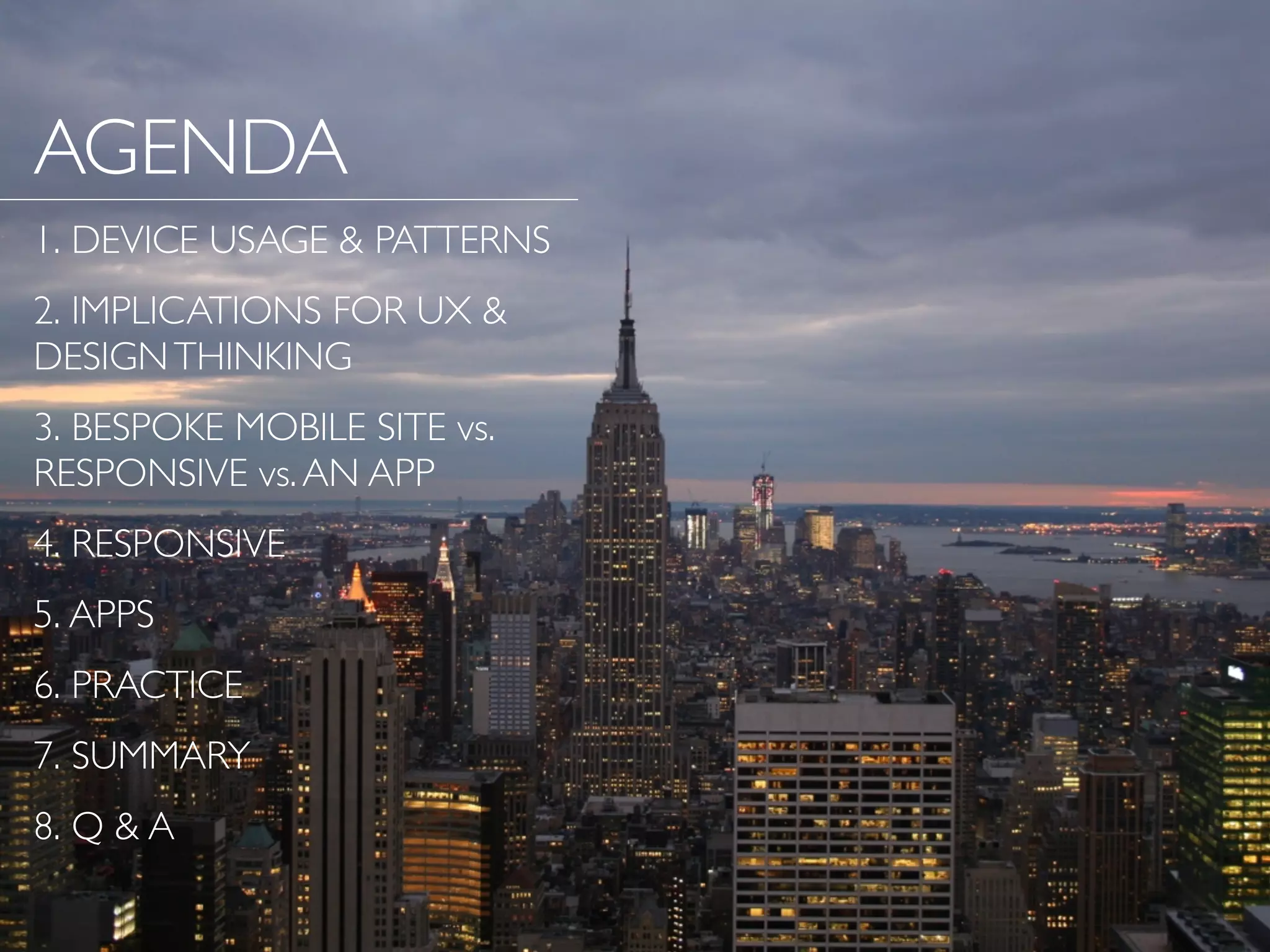 AGENDA
1. DEVICE USAGE & PATTERNS
2. IMPLICATIONS FOR UX &
DESIGNTHINKING
3. BESPOKE MOBILE SITE vs.
RESPONSIVE vs.AN APP
4. RESPONSIVE
5. APPS
6. PRACTICE
7. SUMMARY
8. Q & A
 
