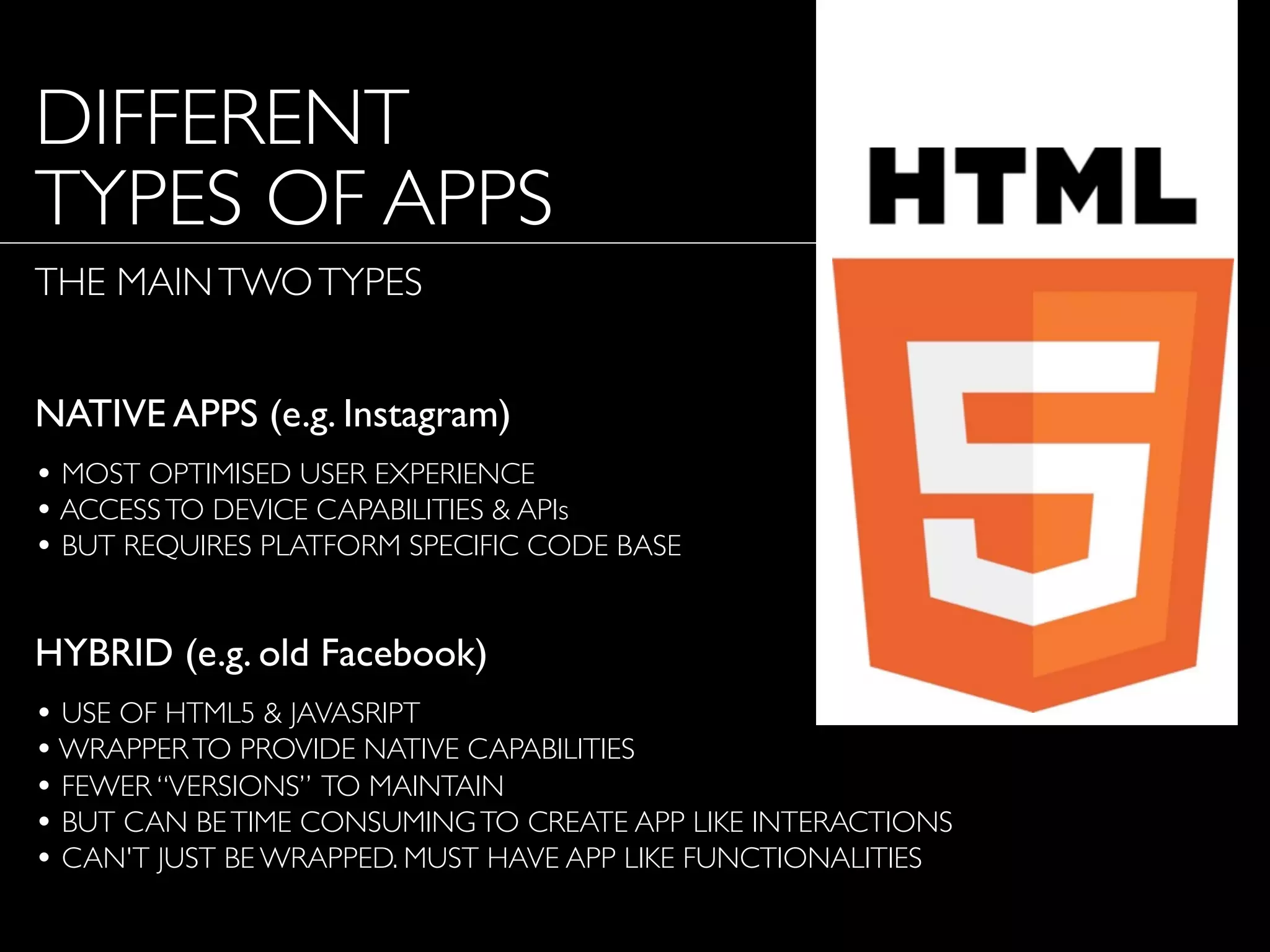 DIFFERENT
TYPES OF APPS
THE MAINTWOTYPES
NATIVE APPS (e.g. Instagram)
• MOST OPTIMISED USER EXPERIENCE
• ACCESSTO DEVICE CAPABILITIES & APIs
• BUT REQUIRES PLATFORM SPECIFIC CODE BASE
HYBRID (e.g. old Facebook)
• USE OF HTML5 & JAVASRIPT
•WRAPPERTO PROVIDE NATIVE CAPABILITIES
• FEWER “VERSIONS” TO MAINTAIN
• BUT CAN BETIME CONSUMINGTO CREATE APP LIKE INTERACTIONS
• CAN'T JUST BE WRAPPED. MUST HAVE APP LIKE FUNCTIONALITIES
 