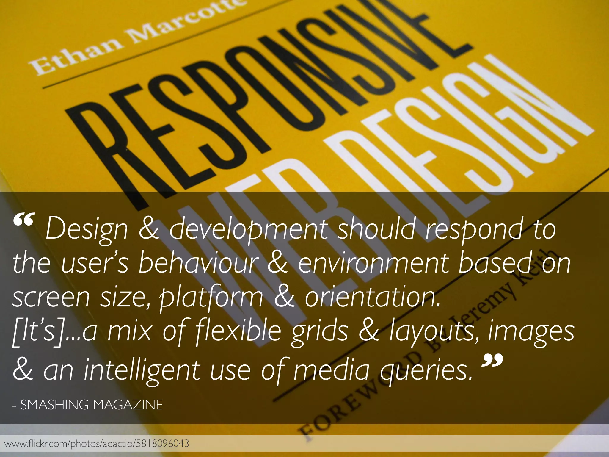 www.ﬂickr.com/photos/adactio/5818096043
“ Design & development should respond to
the user’s behaviour & environment based on
screen size, platform & orientation.
[It’s]...a mix of ﬂexible grids & layouts, images
& an intelligent use of media queries. ”
- SMASHING MAGAZINE
 