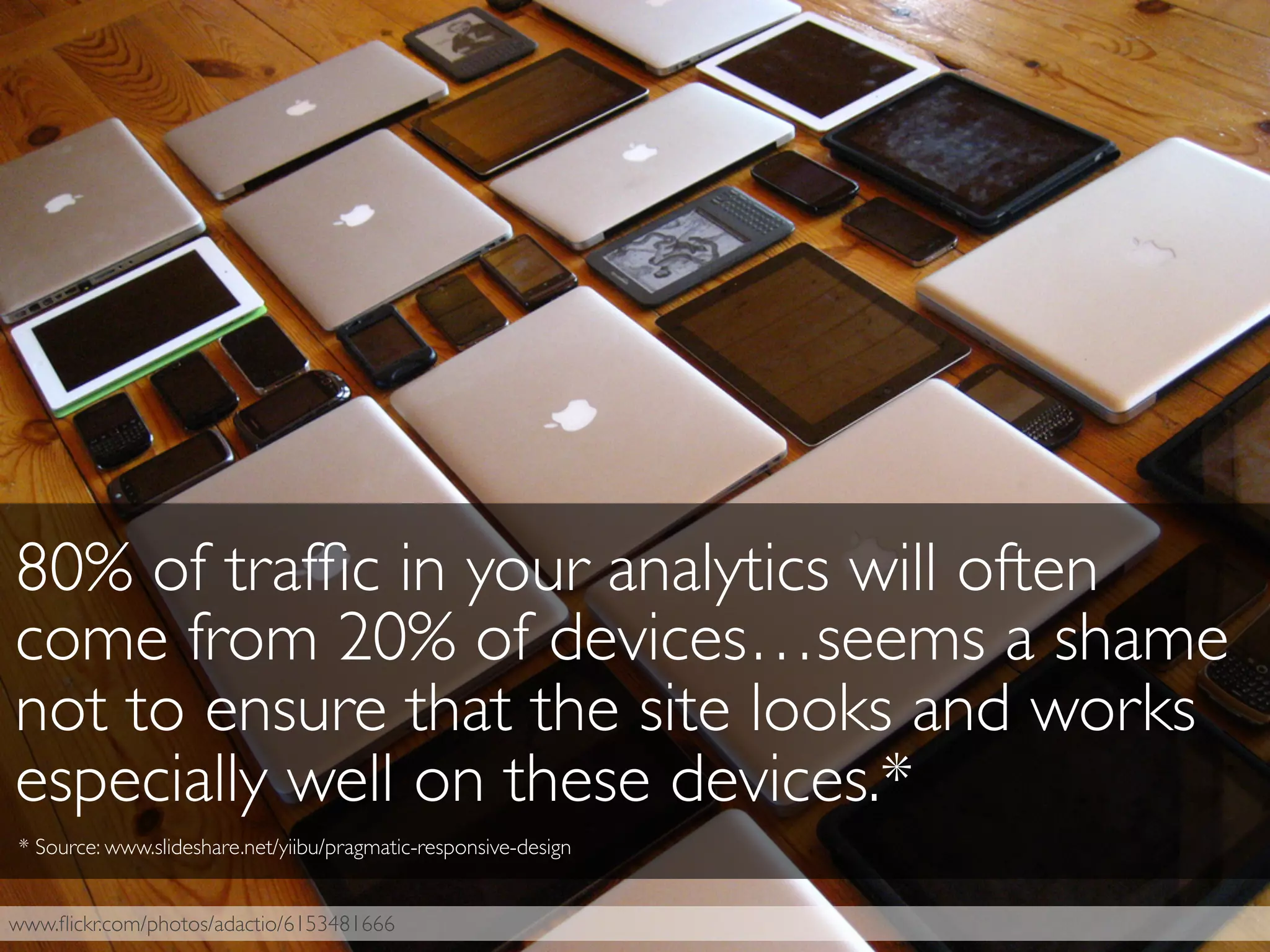 www.ﬂickr.com/photos/adactio/6153481666
80% of trafﬁc in your analytics will often
come from 20% of devices…seems a shame
not to ensure that the site looks and works
especially well on these devices.*
* Source: www.slideshare.net/yiibu/pragmatic-responsive-design
 