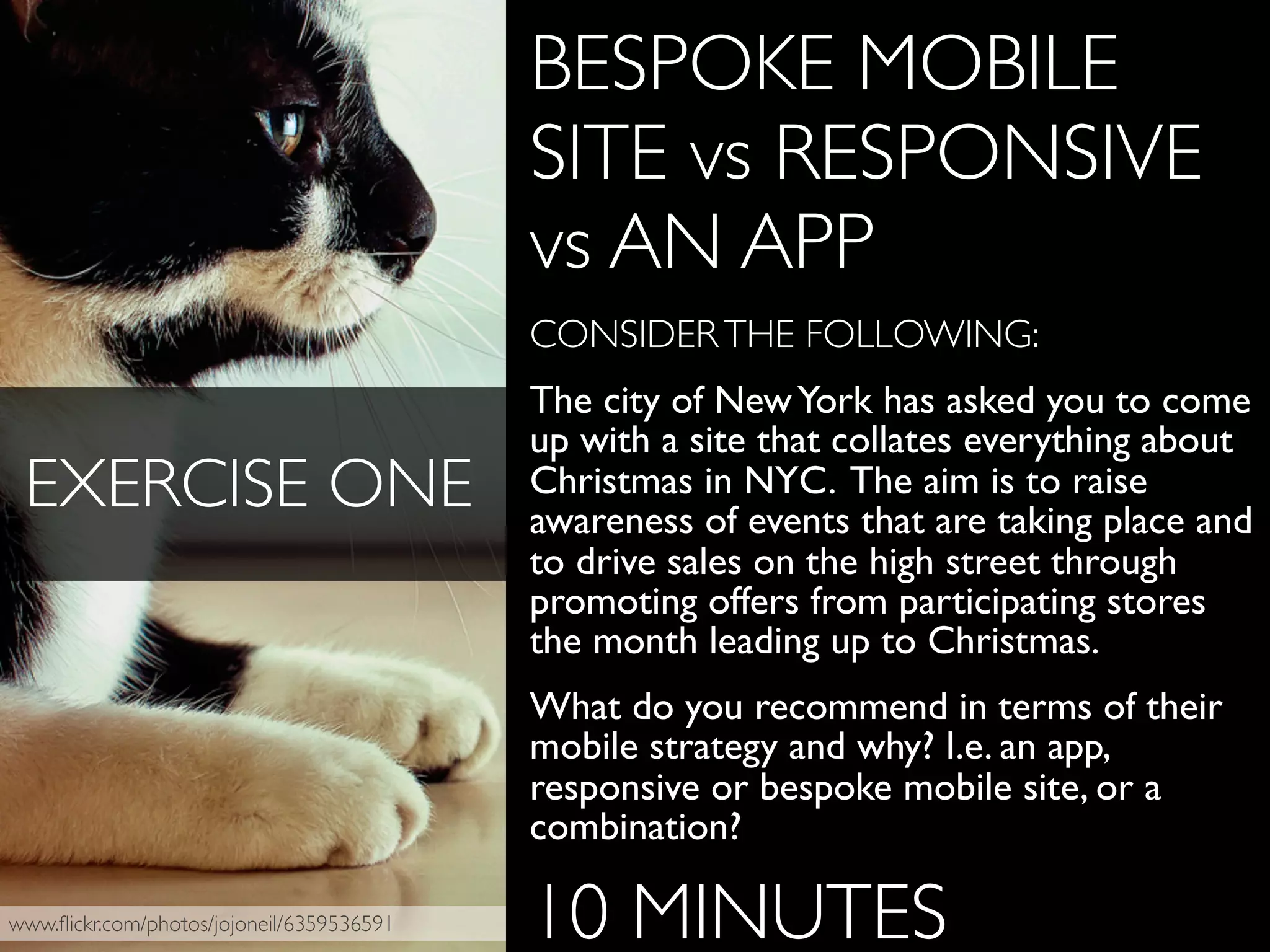 www.ﬂickr.com/photos/jojoneil/6359536591
BESPOKE MOBILE
SITE vs RESPONSIVE
vs AN APP
CONSIDERTHE FOLLOWING:
The city of NewYork has asked you to come
up with a site that collates everything about
Christmas in NYC. The aim is to raise
awareness of events that are taking place and
to drive sales on the high street through
promoting offers from participating stores
the month leading up to Christmas.
What do you recommend in terms of their
mobile strategy and why? I.e. an app,
responsive or bespoke mobile site, or a
combination?
10 MINUTES
EXERCISE ONE
 