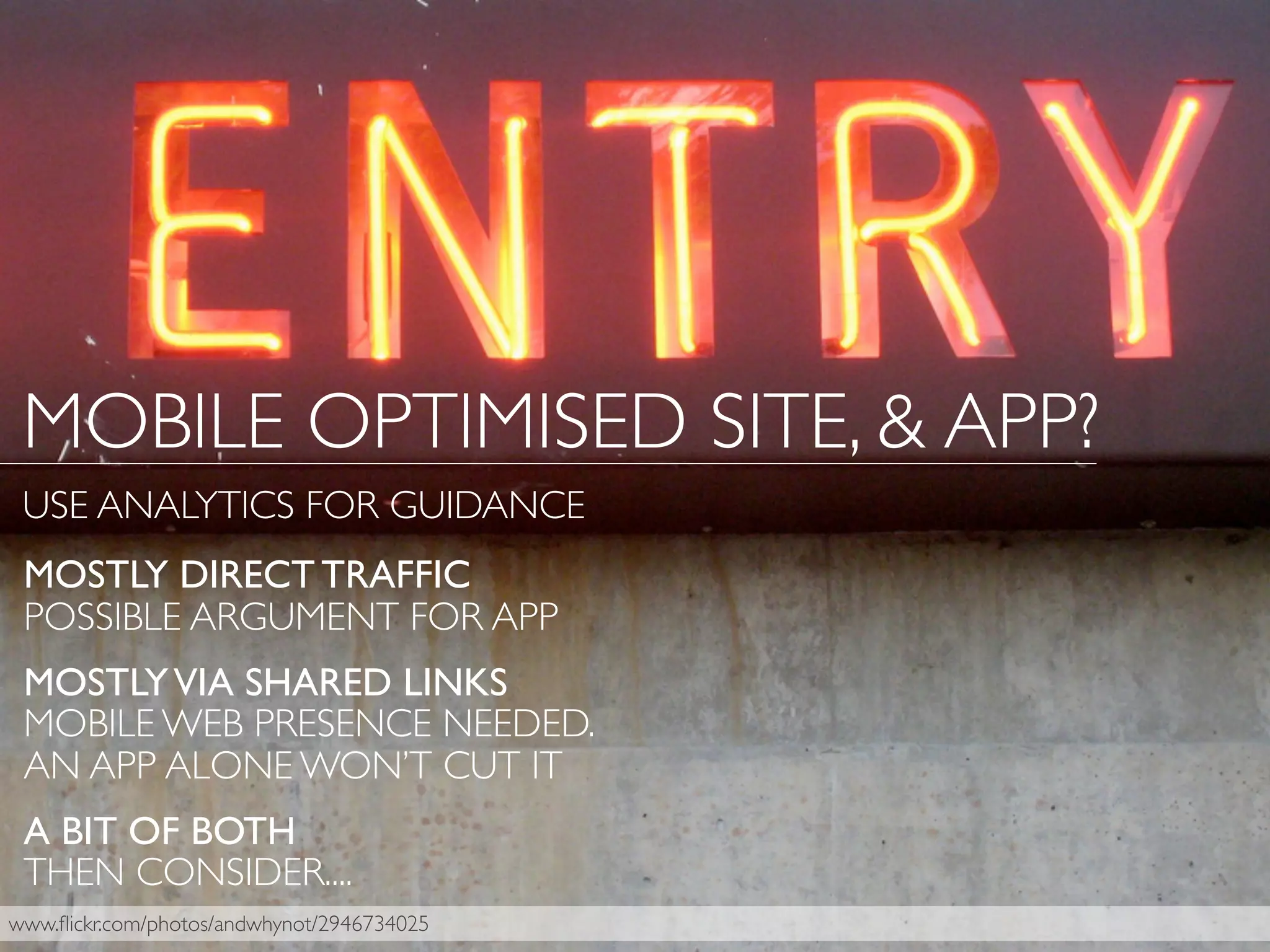 www.ﬂickr.com/photos/andwhynot/2946734025
MOSTLY DIRECT TRAFFIC
POSSIBLE ARGUMENT FOR APP
MOSTLYVIA SHARED LINKS
MOBILE WEB PRESENCE NEEDED.
AN APP ALONE WON’T CUT IT
A BIT OF BOTH
THEN CONSIDER....
MOBILE OPTIMISED SITE, & APP?
USE ANALYTICS FOR GUIDANCE
 