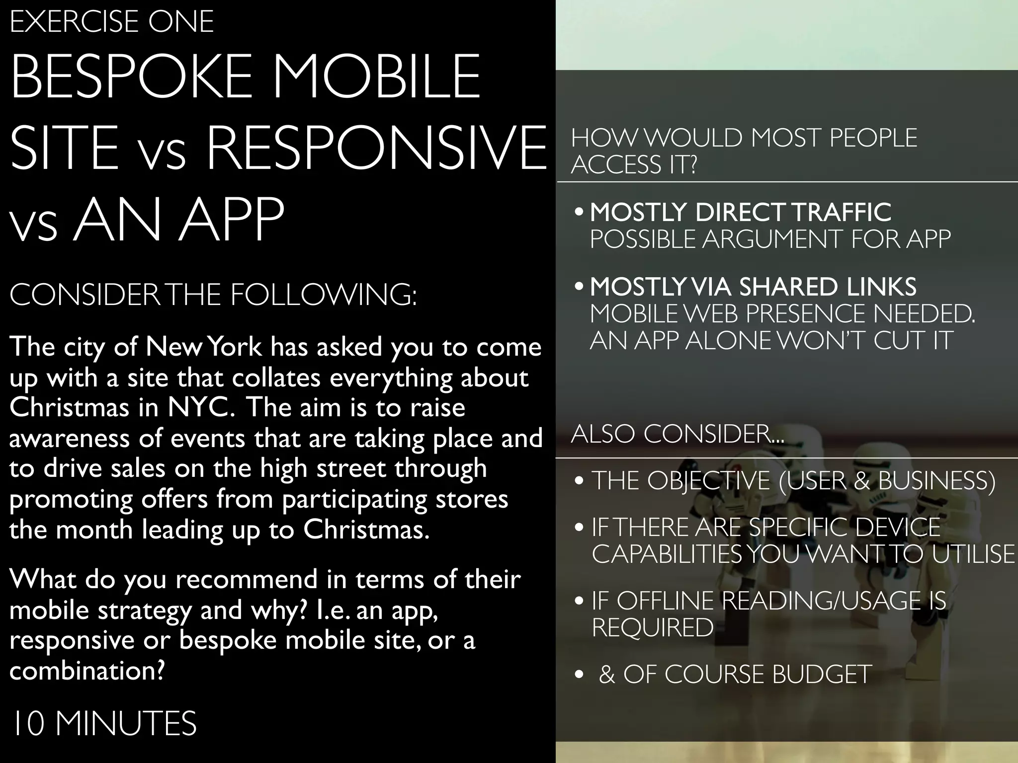 www.ﬂickr.com/photos/jojoneil/6359536591
EXERCISE ONE
BESPOKE MOBILE
SITE vs RESPONSIVE
vs AN APP
CONSIDERTHE FOLLOWING:
The city of NewYork has asked you to come
up with a site that collates everything about
Christmas in NYC. The aim is to raise
awareness of events that are taking place and
to drive sales on the high street through
promoting offers from participating stores
the month leading up to Christmas.
What do you recommend in terms of their
mobile strategy and why? I.e. an app,
responsive or bespoke mobile site, or a
combination?
10 MINUTES
HOW WOULD MOST PEOPLE
ACCESS IT?
•MOSTLY DIRECT TRAFFIC
POSSIBLE ARGUMENT FOR APP
•MOSTLYVIA SHARED LINKS
MOBILE WEB PRESENCE NEEDED.
AN APP ALONE WON’T CUT IT
ALSO CONSIDER...
•THE OBJECTIVE (USER & BUSINESS)
•IFTHERE ARE SPECIFIC DEVICE
CAPABILITIESYOU WANTTO UTILISE
•IF OFFLINE READING/USAGE IS
REQUIRED
• & OF COURSE BUDGET
 