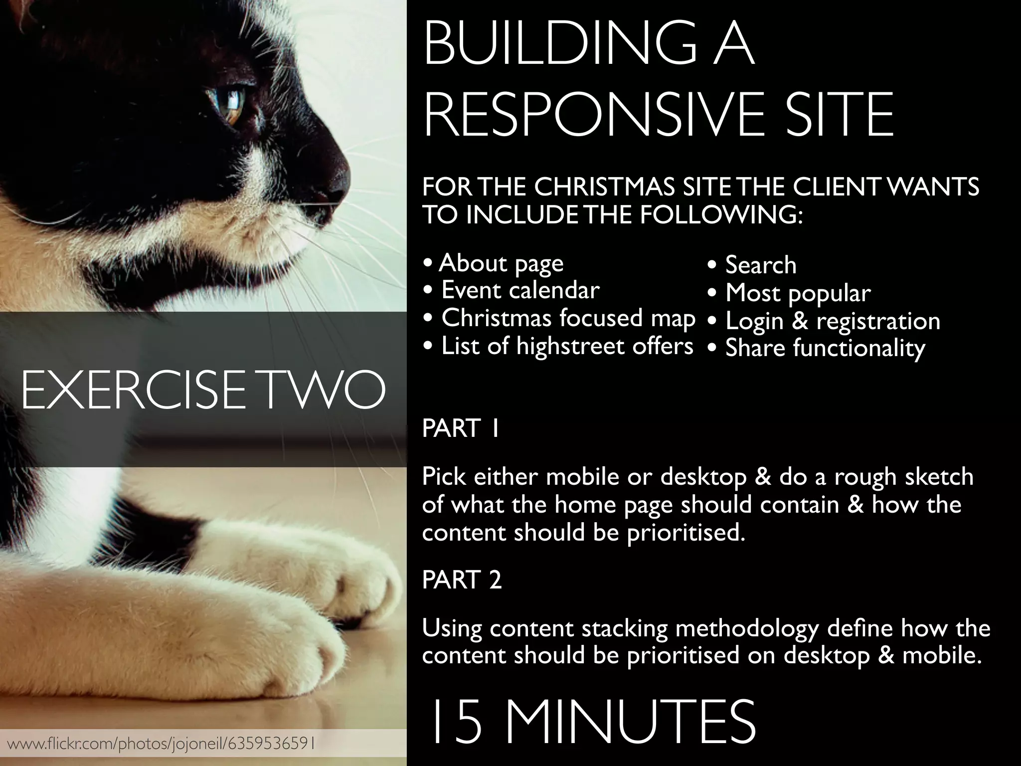 www.ﬂickr.com/photos/jojoneil/6359536591
BUILDING A
RESPONSIVE SITE
FOR THE CHRISTMAS SITE THE CLIENT WANTS
TO INCLUDE THE FOLLOWING:
•About page
• Event calendar
• Christmas focused map
• List of highstreet offers
PART 1
Pick either mobile or desktop & do a rough sketch
of what the home page should contain & how the
content should be prioritised.
PART 2
Using content stacking methodology deﬁne how the
content should be prioritised on desktop & mobile.
15 MINUTES
EXERCISETWO
• Search
• Most popular
• Login & registration
• Share functionality
 