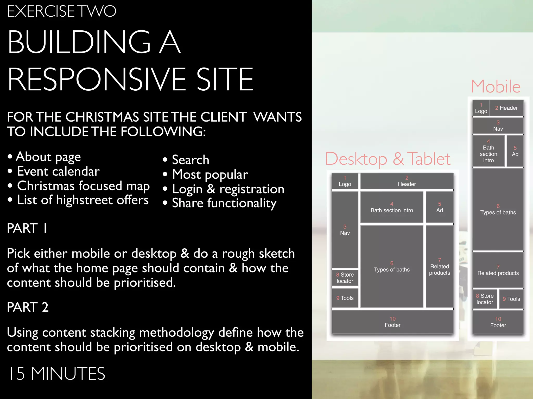 www.ﬂickr.com/photos/jojoneil/6359536591
EXERCISETWO
BUILDING A
RESPONSIVE SITE
FOR THE CHRISTMAS SITE THE CLIENT WANTS
TO INCLUDE THE FOLLOWING:
•About page
• Event calendar
• Christmas focused map
• List of highstreet offers
PART 1
Pick either mobile or desktop & do a rough sketch
of what the home page should contain & how the
content should be prioritised.
PART 2
Using content stacking methodology deﬁne how the
content should be prioritised on desktop & mobile.
15 MINUTES
3
Nav
7
Related products
2 Header
4
Bath
section
intro
6
Types of baths
9 Tools
10
Footer
8 Store
locator
1
Logo
5
Ad
3
Nav
7
Related
products
2
Header
4
Bath section intro
6
Types of baths
9 Tools
10
Footer
8 Store
locator
1
Logo
5
Ad
Desktop &Tablet
Mobile
• Search
• Most popular
• Login & registration
• Share functionality
 