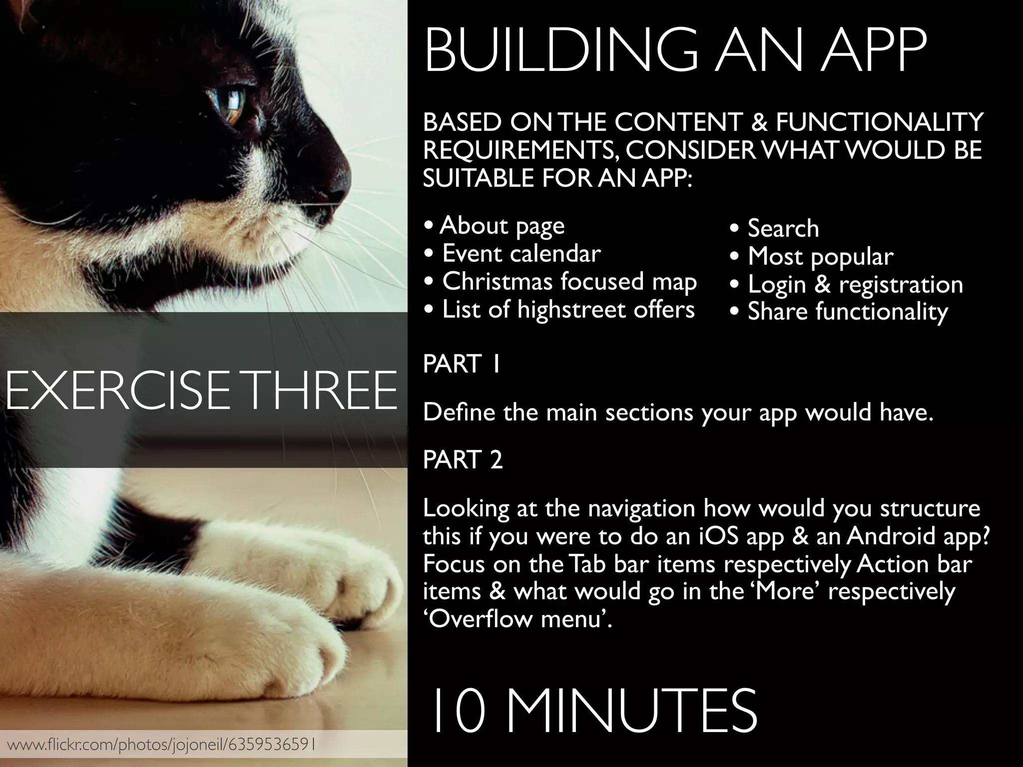 www.ﬂickr.com/photos/jojoneil/6359536591
BUILDING AN APP
BASED ON THE CONTENT & FUNCTIONALITY
REQUIREMENTS, CONSIDER WHAT WOULD BE
SUITABLE FOR AN APP:
•About page
• Event calendar
• Christmas focused map
• List of highstreet offers
PART 1
Deﬁne the main sections your app would have.
PART 2
Looking at the navigation how would you structure
this if you were to do an iOS app & an Android app?
Focus on the Tab bar items respectively Action bar
items & what would go in the ‘More’ respectively
‘Overﬂow menu’.
10 MINUTES
EXERCISETHREE
• Search
• Most popular
• Login & registration
• Share functionality
 