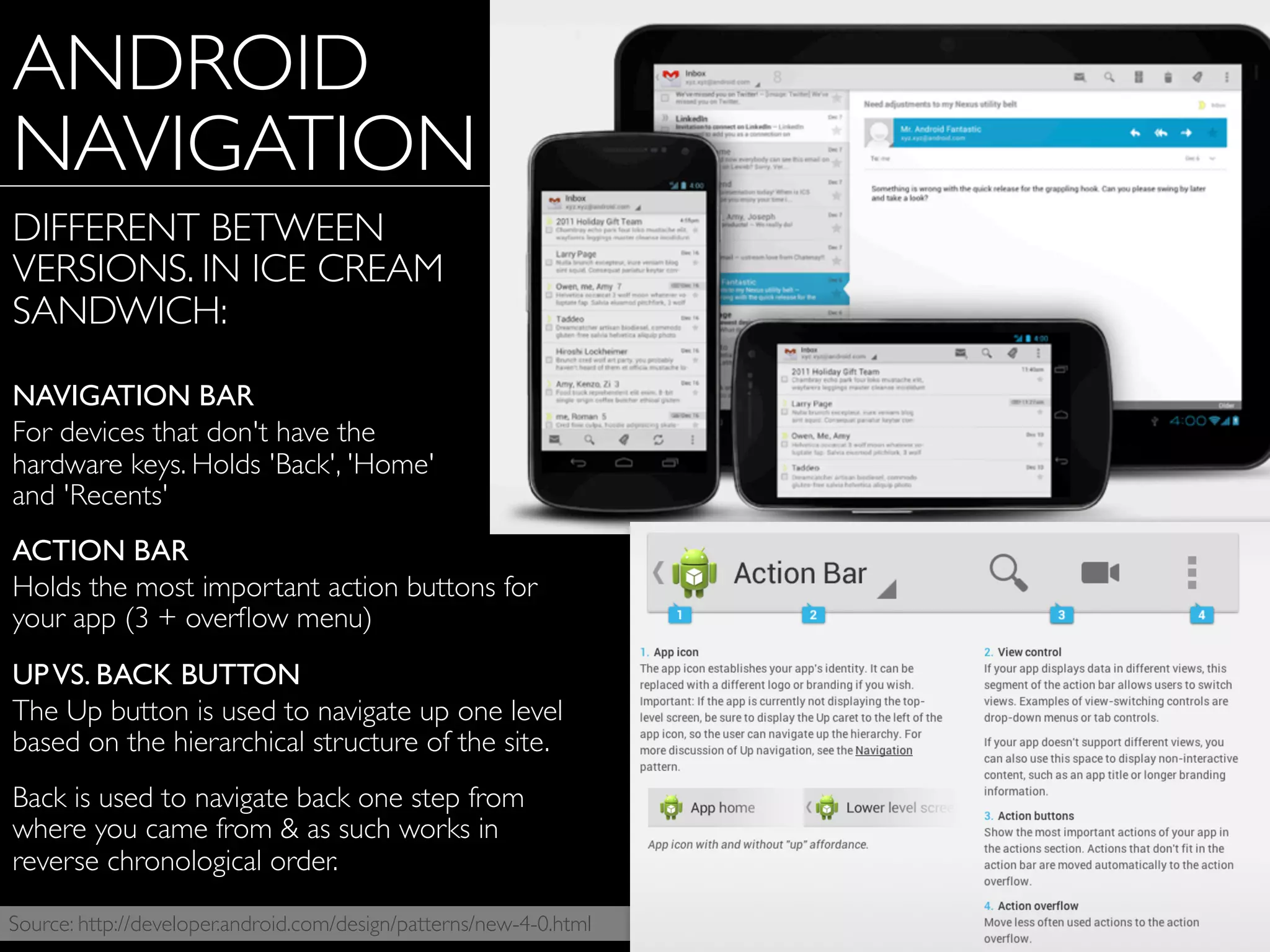 Source: http://developer.android.com/design/patterns/new-4-0.html
ANDROID
NAVIGATION
DIFFERENT BETWEEN
VERSIONS. IN ICE CREAM
SANDWICH:
NAVIGATION BAR
For devices that don't have the
hardware keys. Holds 'Back', 'Home'
and 'Recents'
ACTION BAR
Holds the most important action buttons for
your app (3 + overﬂow menu)
UPVS. BACK BUTTON
The Up button is used to navigate up one level
based on the hierarchical structure of the site.
Back is used to navigate back one step from
where you came from & as such works in
reverse chronological order.
 