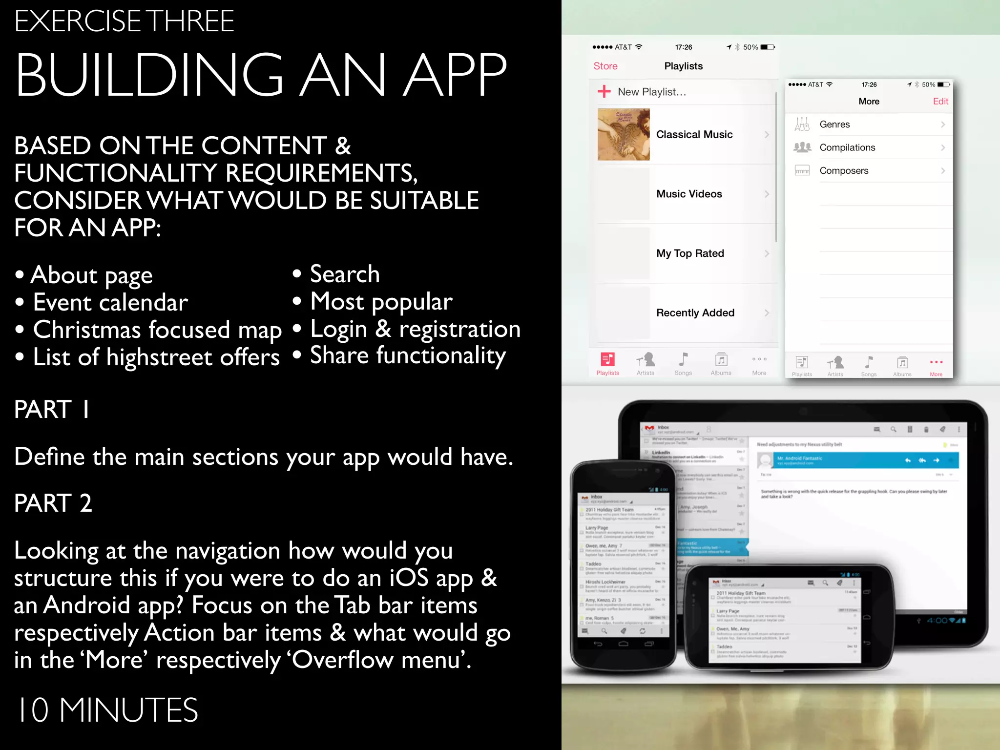 www.ﬂickr.com/photos/jojoneil/6359536591
EXERCISETHREE
BUILDING AN APP
BASED ON THE CONTENT &
FUNCTIONALITY REQUIREMENTS,
CONSIDER WHAT WOULD BE SUITABLE
FOR AN APP:
•About page
• Event calendar
• Christmas focused map
• List of highstreet offers
PART 1
Deﬁne the main sections your app would have.
PART 2
Looking at the navigation how would you
structure this if you were to do an iOS app &
an Android app? Focus on the Tab bar items
respectively Action bar items & what would go
in the ‘More’ respectively ‘Overﬂow menu’.
10 MINUTES
• Search
• Most popular
• Login & registration
• Share functionality
 