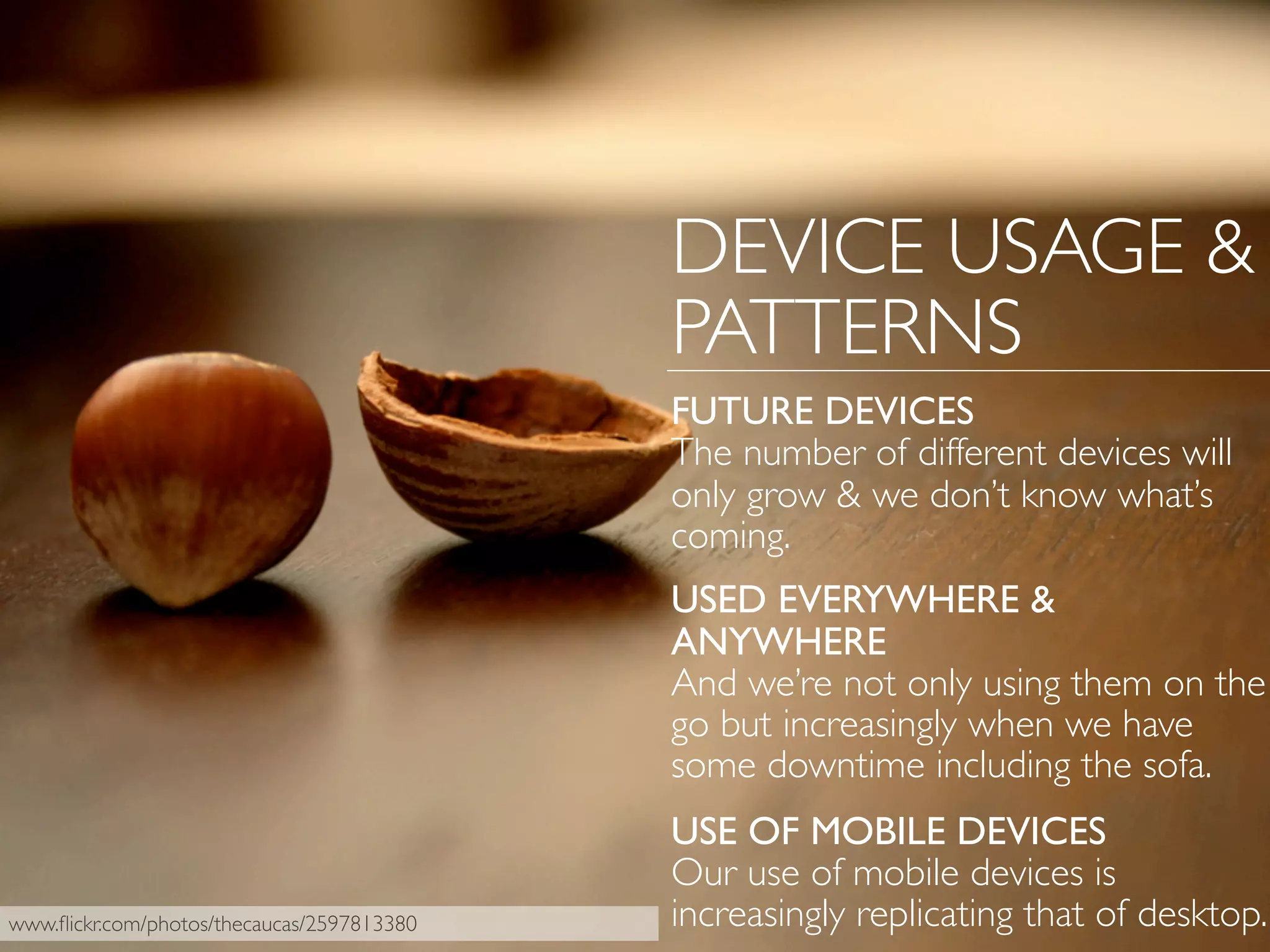 www.ﬂickr.com/photos/thecaucas/2597813380
DEVICE USAGE &
PATTERNS
FUTURE DEVICES
The number of different devices will
only grow & we don’t know what’s
coming.
USED EVERYWHERE &
ANYWHERE
And we’re not only using them on the
go but increasingly when we have
some downtime including the sofa.
USE OF MOBILE DEVICES
Our use of mobile devices is
increasingly replicating that of desktop.
 