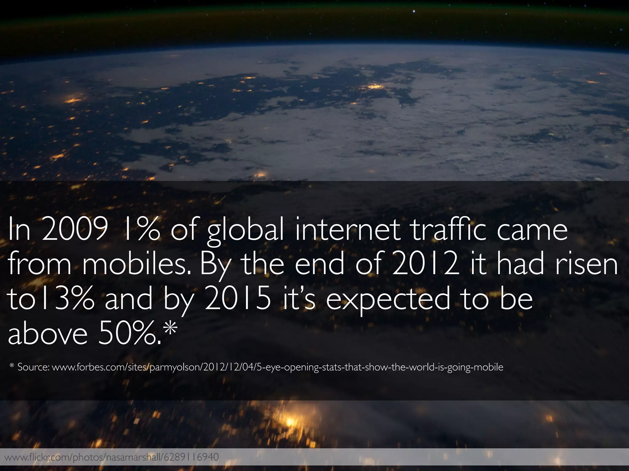 www.ﬂickr.com/photos/nasamarshall/6289116940
In 2009 1% of global internet trafﬁc came
from mobiles. By the end of 2012 it had risen
to13% and by 2015 it’s expected to be
above 50%.*
* Source: www.forbes.com/sites/parmyolson/2012/12/04/5-eye-opening-stats-that-show-the-world-is-going-mobile
 