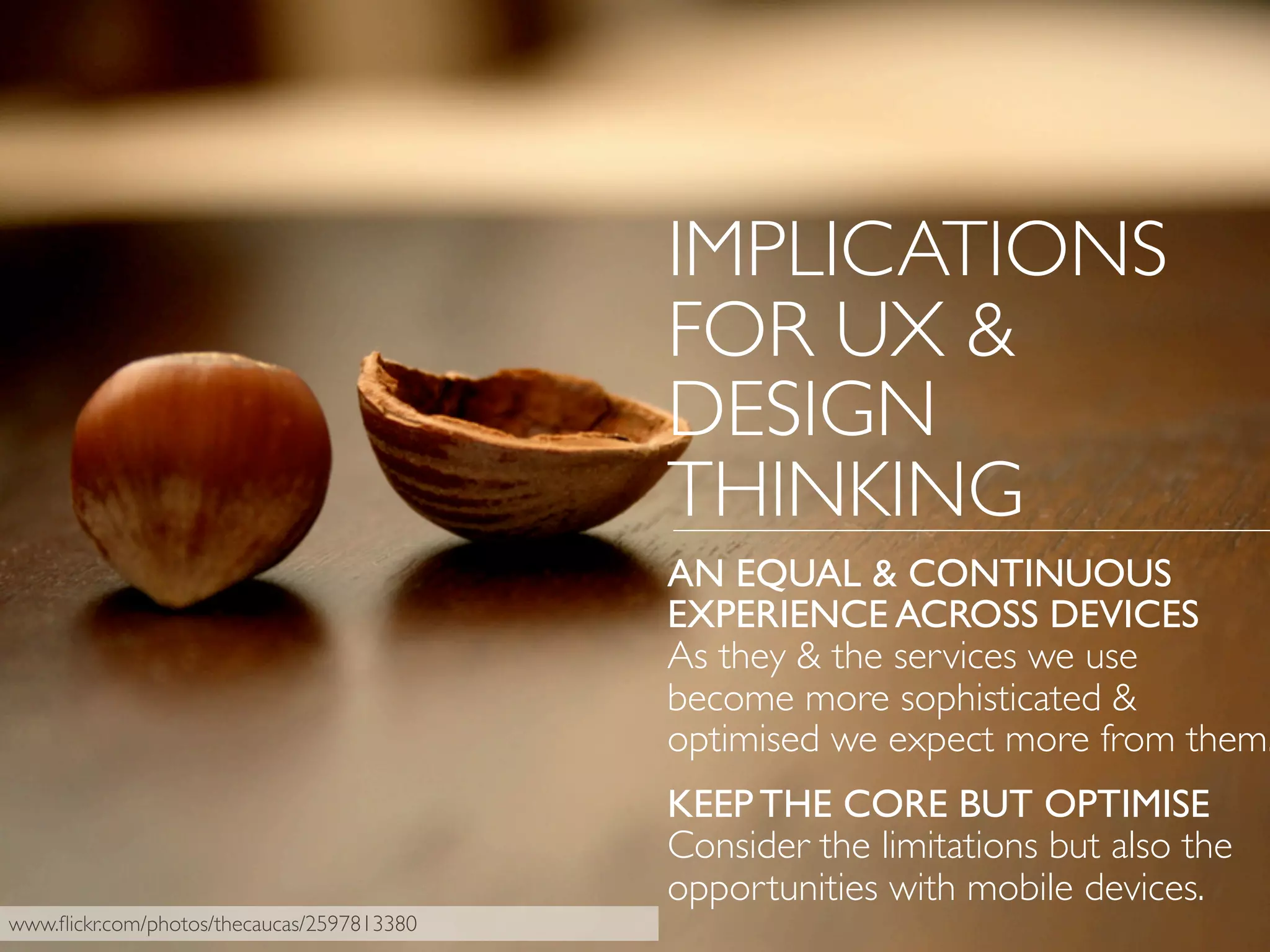 IMPLICATIONS
FOR UX &
DESIGN
THINKING
AN EQUAL & CONTINUOUS
EXPERIENCE ACROSS DEVICES
As they & the services we use
become more sophisticated &
optimised we expect more from them.
KEEP THE CORE BUT OPTIMISE
Consider the limitations but also the
opportunities with mobile devices.
www.ﬂickr.com/photos/thecaucas/2597813380
 