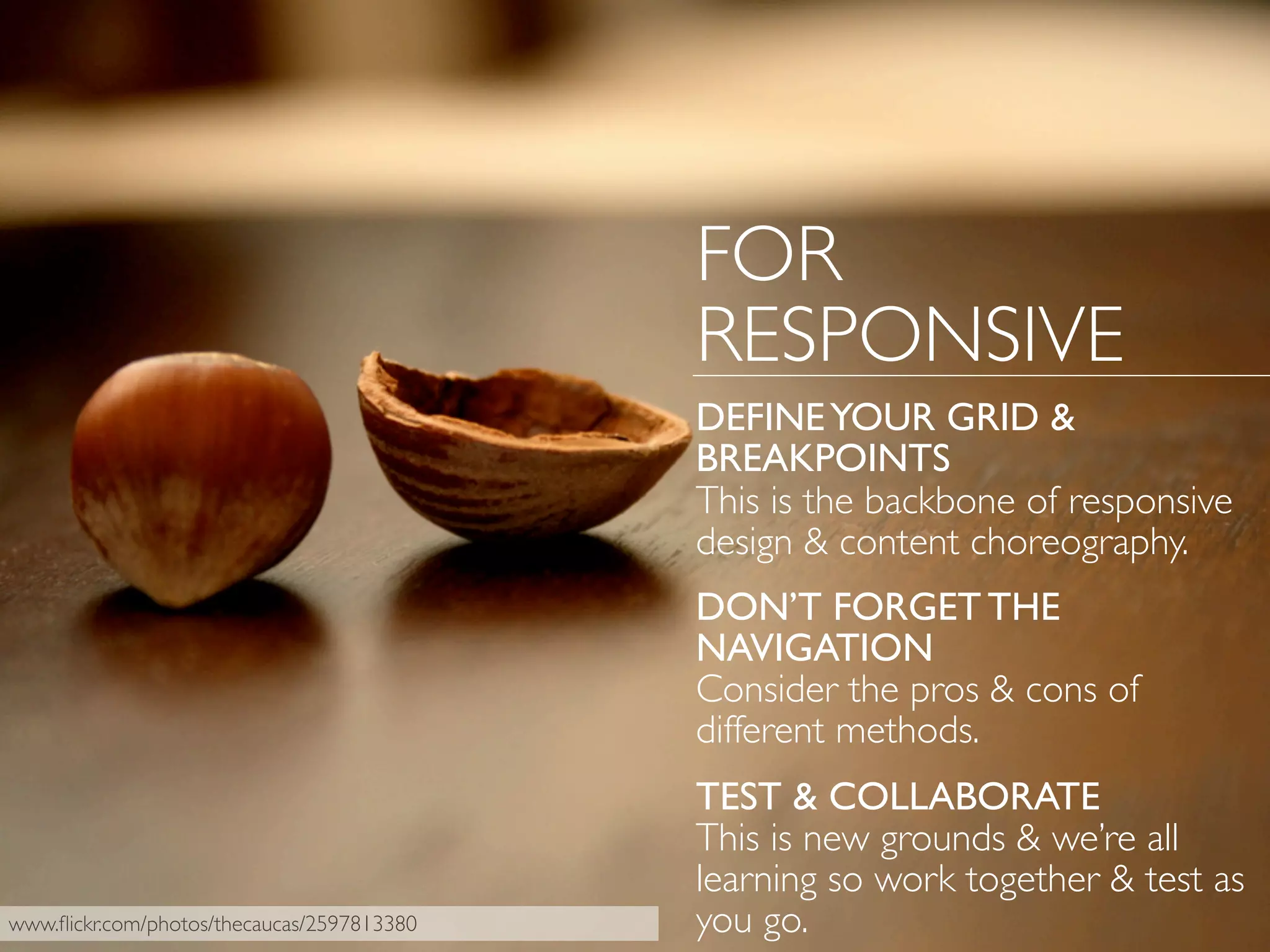 FOR
RESPONSIVE
DEFINEYOUR GRID &
BREAKPOINTS
This is the backbone of responsive
design & content choreography.
DON’T FORGET THE
NAVIGATION
Consider the pros & cons of
different methods.
TEST & COLLABORATE
This is new grounds & we’re all
learning so work together & test as
you go.www.ﬂickr.com/photos/thecaucas/2597813380
 