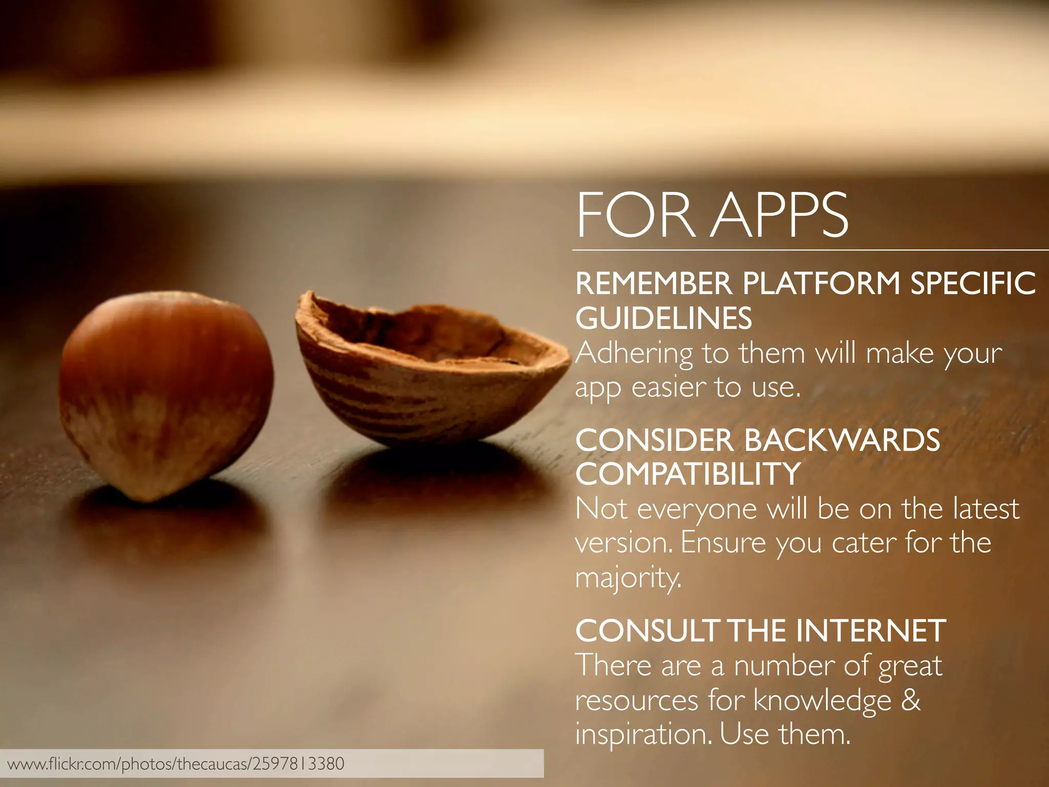 FOR APPS
REMEMBER PLATFORM SPECIFIC
GUIDELINES
Adhering to them will make your
app easier to use.
CONSIDER BACKWARDS
COMPATIBILITY
Not everyone will be on the latest
version. Ensure you cater for the
majority.
CONSULT THE INTERNET
There are a number of great
resources for knowledge &
inspiration. Use them.
www.ﬂickr.com/photos/thecaucas/2597813380
 