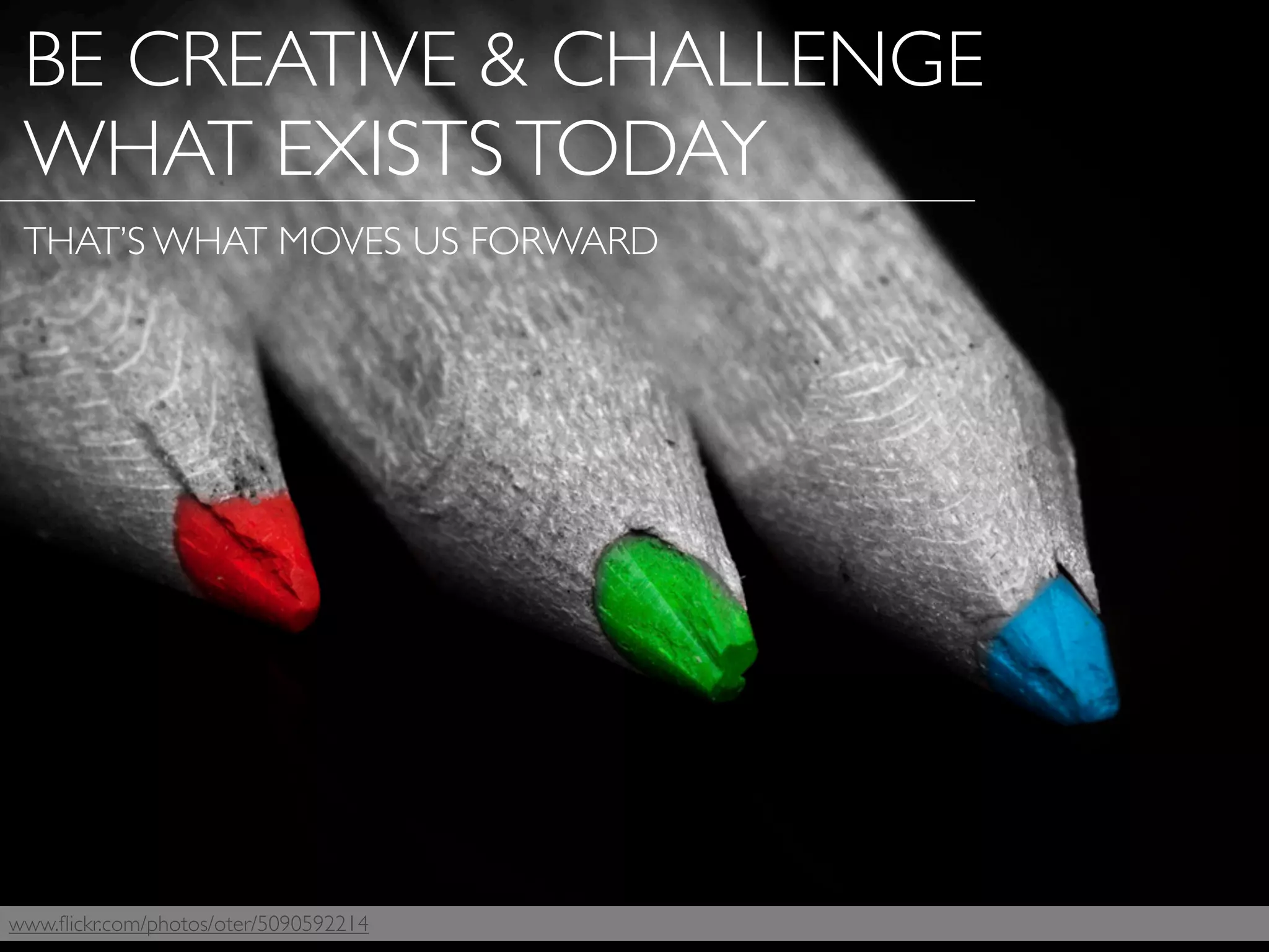 www.ﬂickr.com/photos/oter/5090592214
BE CREATIVE & CHALLENGE
WHAT EXISTSTODAY
THAT’S WHAT MOVES US FORWARD
 