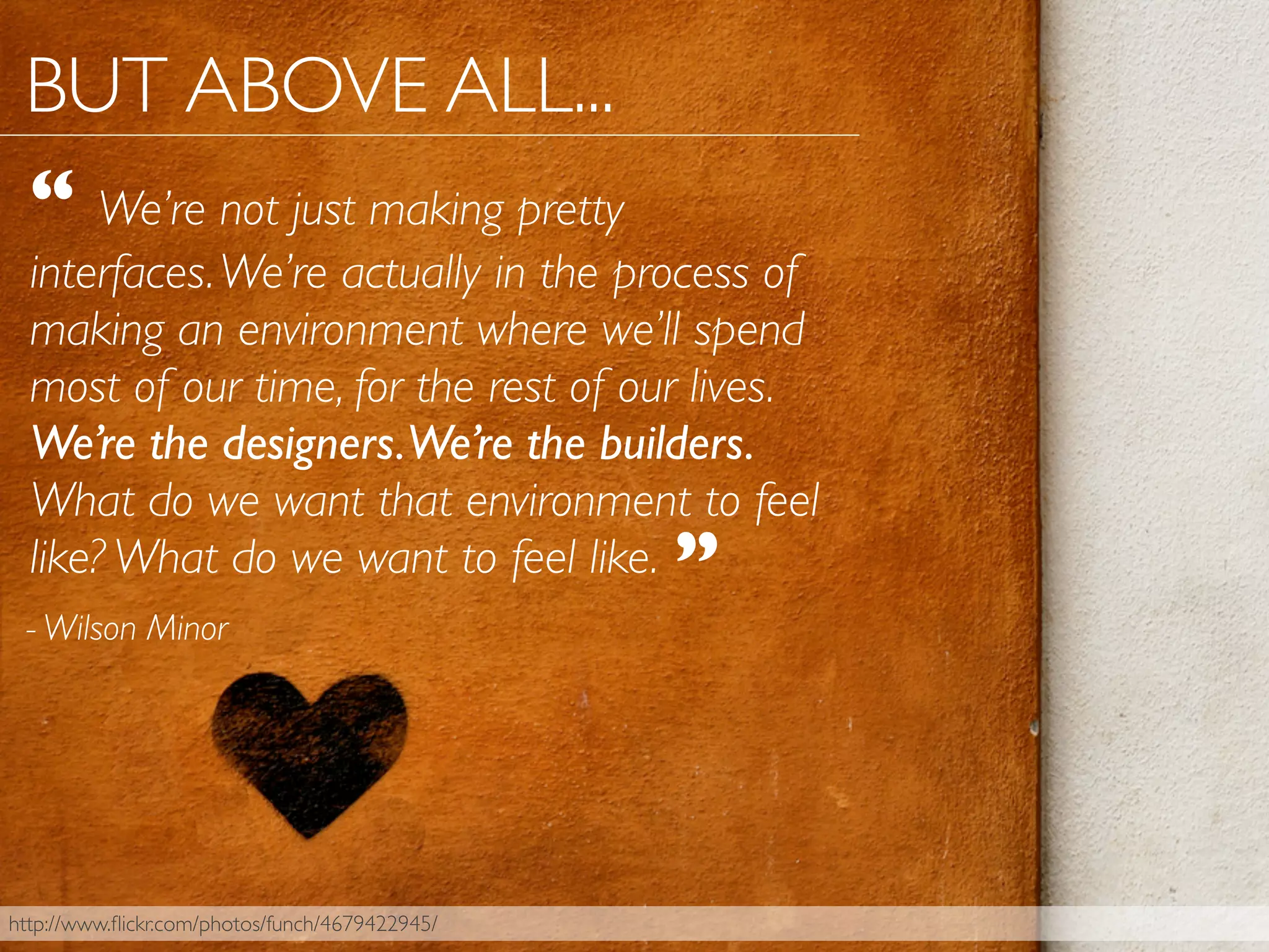 - Wilson Minor
“ We’re not just making pretty
interfaces.We’re actually in the process of
making an environment where we’ll spend
most of our time, for the rest of our lives.
We’re the designers.We’re the builders.
What do we want that environment to feel
like? What do we want to feel like.
http://www.ﬂickr.com/photos/funch/4679422945/
”
BUT ABOVE ALL...
 