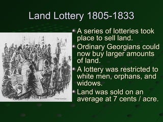 Land Lottery 1805-1833
          A series of lotteries took
          place to sell land.
          Ordinary Georgians could
          now buy larger amounts
          of land.
          A lottery was restricted to
          white men, orphans, and
          widows.
          Land was sold on an
          average at 7 cents / acre.
 