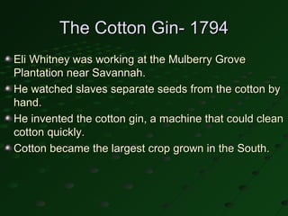 The Cotton Gin- 1794
Eli Whitney was working at the Mulberry Grove
Plantation near Savannah.
He watched slaves separate seeds from the cotton by
hand.
He invented the cotton gin, a machine that could clean
cotton quickly.
Cotton became the largest crop grown in the South.
 