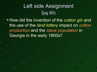 Left side Assignment
               (pg 80)
How did the invention of the cotton gin and
the use of the land lottery impact on cotton
production and the slave population in
Georgia in the early 1800s?
 