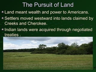 The Pursuit of Land
Land meant wealth and power to Americans.
Settlers moved westward into lands claimed by
Creeks and Cherokee.
Indian lands were acquired through negotiated
treaties .
 