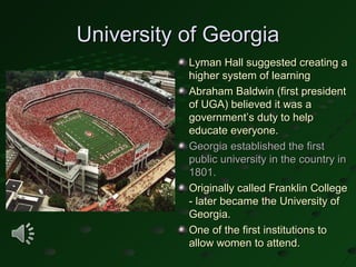 University of Georgia
           Lyman Hall suggested creating a
           higher system of learning
           Abraham Baldwin (first president
           of UGA) believed it was a
           government’s duty to help
           educate everyone.
           Georgia established the first
           public university in the country in
           1801.
           Originally called Franklin College
           - later became the University of
           Georgia.
           One of the first institutions to
           allow women to attend.
 