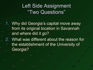 Left Side Assignment
          “Two Questions”

1. Why did Georgia’s capital move away
   from its original location in Savannah
   and where did it go?
2. What was different about the reason for
   the establishment of the University of
   Georgia?
 