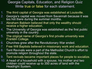 Georgia Capitals, Education, and Religion Quiz
         Write true or false for each statement.
1. The third capital of Georgia was established at Louisville.
2. Georgia’s capital was moved from Savannah because it was
    too hot there during the summer months.
3. Abraham Baldwin believed that only the wealthy should
    receive a higher education.
4. The University of Georgia was established as the first public
    university in the country.
5. The original name of Georgia’s first private university was
    Franklin College.
6. Churches grew after the Revolutionary War ended.
7. Free Will Baptists believed in missionary work and education.
8. Tent Revivals were a part of the Methodist Church’s effort to
    promote religion throughout the state.
9. Tent revivals became important places for people to socialize.
10. A head of a household with a spouse, his mother and two
    children could receive up to 350 acres of land with the
    Headright System.
 