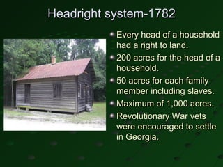Headright system-1782
           Every head of a household
           had a right to land.
           200 acres for the head of a
           household.
           50 acres for each family
           member including slaves.
           Maximum of 1,000 acres.
           Revolutionary War vets
           were encouraged to settle
           in Georgia.
 