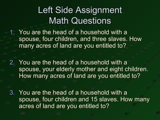 Left Side Assignment
            Math Questions
1. You are the head of a household with a
   spouse, four children, and three slaves. How
   many acres of land are you entitled to?

2. You are the head of a household with a
   spouse, your elderly mother and eight children.
   How many acres of land are you entitled to?

3. You are the head of a household with a
   spouse, four children and 15 slaves. How many
   acres of land are you entitled to?
 
