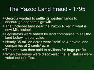The Yazoo Land Fraud - 1795
Georgia wanted to settle its western lands to
encourage economic growth.
That included land near the Yazoo River in what is
now Mississippi.
Legislators were bribed by land companies to sell the
land below its real value.
Nearly 35 million acres were “sold” to 4 private land
companies at 2 cents/ acre
The land was then sold to civilians for huge profits.
When the bribes were discovered the legislators were
voted out of office.
 