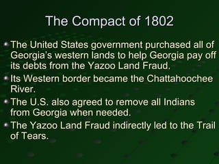 The Compact of 1802
The United States government purchased all of
Georgia’s western lands to help Georgia pay off
its debts from the Yazoo Land Fraud.
Its Western border became the Chattahoochee
River.
The U.S. also agreed to remove all Indians
from Georgia when needed.
The Yazoo Land Fraud indirectly led to the Trail
of Tears.
 