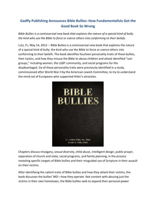 Gadfly Publishing Announces Bible Bullies: How Fundamentalists Got the
Good Book So Wrong
Bible Bullies is a controversial new book that explores the nature of a special kind of bully:
the kind who use the Bible to force or coerce others into conforming to their beliefs.
Lutz, FL, May 14, 2013 -- Bible Bullies is a controversial new book that explores the nature
of a special kind of bully: the kind who use the Bible to force or coerce others into
conforming to their beliefs. The book identifies fourteen personality traits of these bullies,
their tactics, and how they misuse the Bible to abuse children and attack identified “out-
groups,” including women, the LGBT community, and social programs for the
disadvantaged. Six of these personality traits were previously identified in a study,
commissioned after World War II by the American Jewish Committee, to try to understand
the mind-set of Europeans who supported Hitler’s atrocities.
Chapters discuss misogyny, sexual diversity, child abuse, intelligent design, public prayer,
separation of church and state, social programs, and family planning, in the process
revealing specific targets of Bible bullies and their misguided use of Scripture in their assault
on their victims.
After identifying the salient traits of Bible bullies and how they attack their victims, the
book discusses the bullies’ MO—how they operate. Not content with abusing just the
victims in their own hometown, the Bible bullies seek to expand their personal power
 