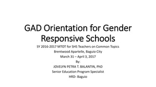 GAD Orientation for Gender
Responsive Schools
SY 2016-2017 MTOT for SHS Teachers on Common Topics
Brentwood Apartelle, Baguio City
March 31 – April 3, 2017
By:
JOVELYN PETRA T. BALANTIN, PhD
Senior Education Program Specialist
HRD- Baguio
 