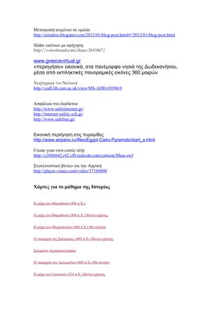 Μετατροπή κειμένου σε ομιλία
http://szindros.blogspot.com/2012/01/blog-post.html#!/2012/01/blog-post.html
Slides εικόνων με αφήγηση
http://voicethread.com/share/2615867/
www.greecevirtual.gr
«περιηγήσει» εικονικά, στα πανέμορφα νησιά της Δωδεκανήσου,
μέσα από εκπληκτικές πανοραμικές εικόνες 360 μοιρών
Χειρόγραφα του Νεύτωνα
http://cudl.lib.cam.ac.uk/view/MS-ADD-03996/9
Ασφάλεια στο διαδίκτυο
http://www.saferinternet.gr/
http://internet-safety.sch.gr/
http://www.safeline.gr/
Εικονική περιήγηση στις πυραμίδες
http://www.airpano.ru/files/Egypt-Cairo-Pyramids/start_e.html
Create your own comic strip
http://c2888642.r42.cf0.rackcdn.com/cartoon/Main.swf
Συγκλονιστικό βίντεο για την Αφρική
http://player.vimeo.com/video/37169808
Χάρτες για το μάθημα της Ιστορίας
Η μάχη του Μαραθώνα (490 π.Χ.)
Η μάχη του Μαραθώνα (490 π.Χ.) Βίντεο-χάρτης
Η μάχη των Θερμοπυλών (480 π.Χ.) Με κίνηση
Η ναυμαχία της Σαλαμίνας (480 π.Χ.) Βίντεο-χάρτης
Σαλαμίνα Αεροφωτογραφία
Η ναυμαχία του Αρτεμισίου (480 π.Χ.) Με κίνηση
Η μάχη του Γρανικού (334 π.Χ.) Βίντεο-χάρτης
 
