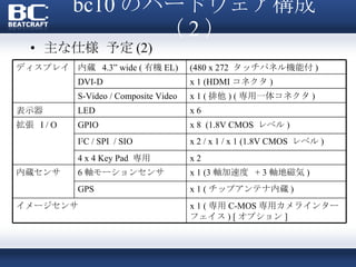 bc10 のハードウェア構成（ 2 ） 主な仕様 予定 (2) ディスプレイ 内蔵  4.3” wide ( 有機 EL) (480 x 272  タッチパネル機能付 ) DVI-D x 1 (HDMI コネクタ ) S-Video / Composite Video x 1 ( 排他 ) ( 専用一体コネクタ )  表示器 LED x 6 拡張  I / O GPIO x 8  (1.8V CMOS  レベル ) I 2 C / SPI  / SIO x 2 / x 1 / x 1 (1.8V CMOS  レベル ) 4 x 4 Key Pad  専用 x 2 内蔵センサ 6 軸モーションセンサ x 1 (3 軸加速度  + 3 軸地磁気 ) GPS x 1 ( チップアンテナ内蔵 ) イメージセンサ x 1 ( 専用 C-MOS 専用カメラインターフェイス ) [ オプション ] 