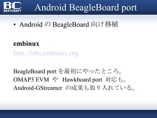 Android BeagleBoard port Android の BeagleBoard 向け移植 embinux http://labs.embinux.org BeagleBoard port を最初にやったところ。 OMAP3 EVM  や  Hawkboard port  対応も。 Android-GStreamer  の成果も取り入れている。 