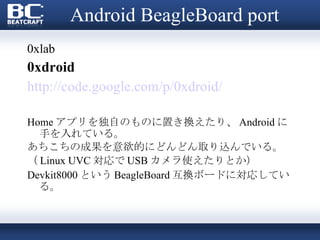 Android BeagleBoard port 0xlab 0xdroid http://code.google.com/p/0xdroid/ Home アプリを独自のものに置き換えたり、 Android に手を入れている。 あちこちの成果を意欲的にどんどん取り込んでいる。 （ Linux UVC 対応で USB カメラ使えたりとか） Devkit8000 という BeagleBoard 互換ボードに対応している。 