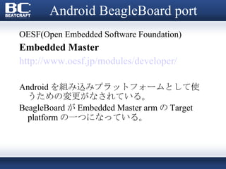 Android BeagleBoard port OESF(Open Embedded Software Foundation) Embedded Master http://www.oesf.jp/modules/developer/ Android を組み込みプラットフォームとして使うための変更がなされている。 BeagleBoard が Embedded Master arm の Target platform の一つになっている。 